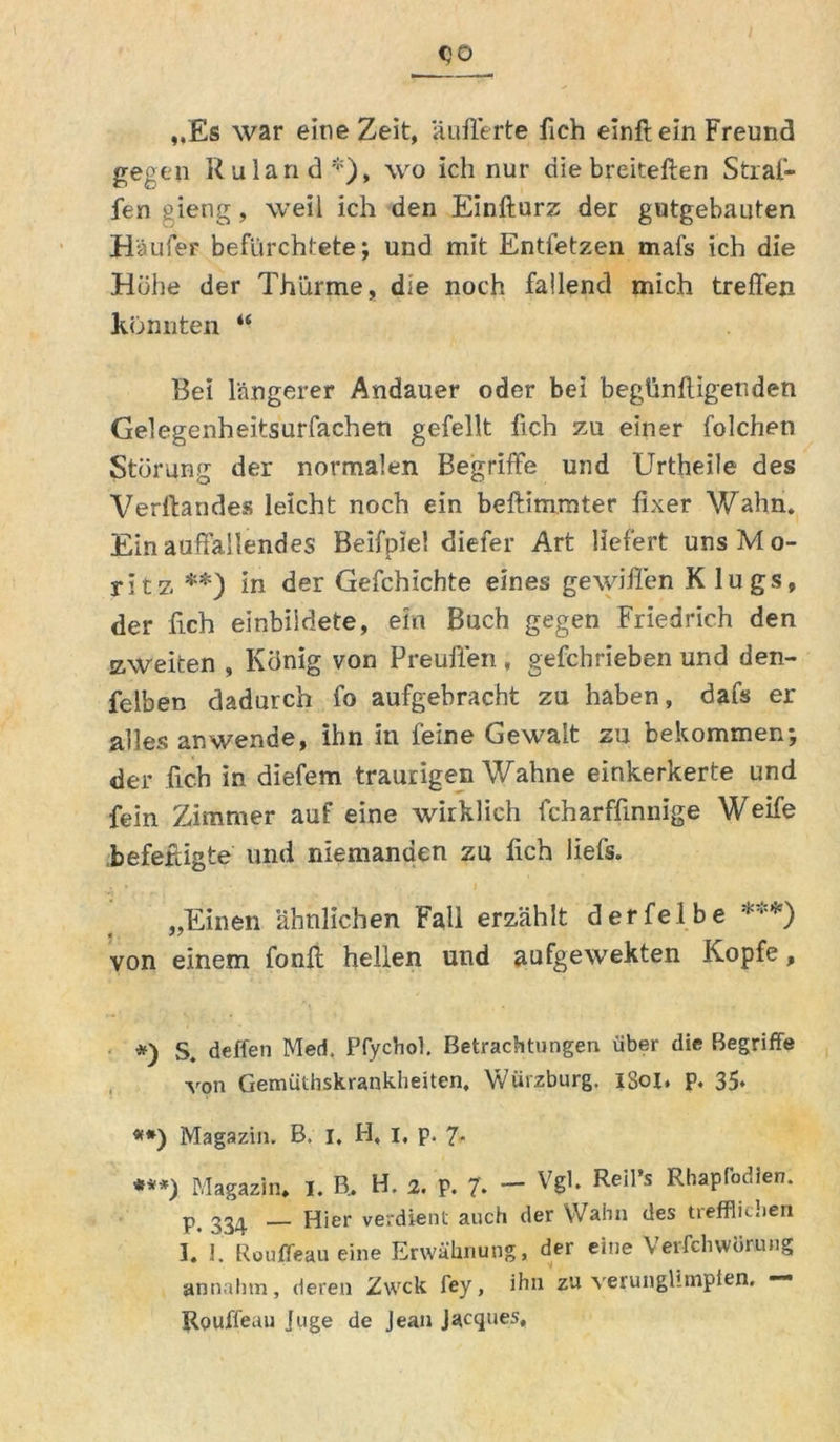 OÜ „Es war eine Zeit, äufferte fich einft ein Freund gegen Ruland*), wo ich nur die breiteften Strafi- fen gierig, weil ich den Einfturz der gutgebauten Häufer befürchtete; und mit Entfetzen mafs ich die Hohe der Thürme, die noch fallend mich treffen Konnten *■ Bei längerer Andauer oder bei begünffigenden Gelegenheitsurfachen gefeilt fich zu einer folchen Störung der normalen Begriffe und Urtheile des Verftandes leicht noch ein beftimrater fixer Wahn* Ein auffallendes Beifpiel diefer Art liefert uns Mo- ritz **) in der Gefchichte eines gewiflen K lugs, der fich einbildete, ein Buch gegen Friedrich den zweiten , König von Preuffen, gefchrieben und den- felben dadurch fo aufgebracht zu haben, dafs er alles an wende, ihn in feine Gewalt zu bekommen; der fich in diefem traurigen Wahne einkerkerte und fein Zimmer auf eine wirklich fcharffinnige Weife befeftigte und niemanden zu fich liefs. „Einen ähnlichen Fall erzählt derfelbe ***) von einem fonff hellen und aufgewekten Kopfe, *) deffen Med, Pfychol. Betrachtungen über die Begriffe von Gemüthskrankheiten, Würzburg. iSol. p. 35* #*) Magazin. B. I. H, I, p. 7* ***) Magazin» I. B, H. 2. p. 7'. - Vgl. ReI1’s RhaPr°dien* ^^4 — Hier verdient auch der Wahn des trefflichen I. J. Rouffeau eine Erwähnung, der eine Verfchwörnng annahm, deren Zwck fey, ihn zu verunglimpfen. —• RQUffeau juge de Jean Jacques,