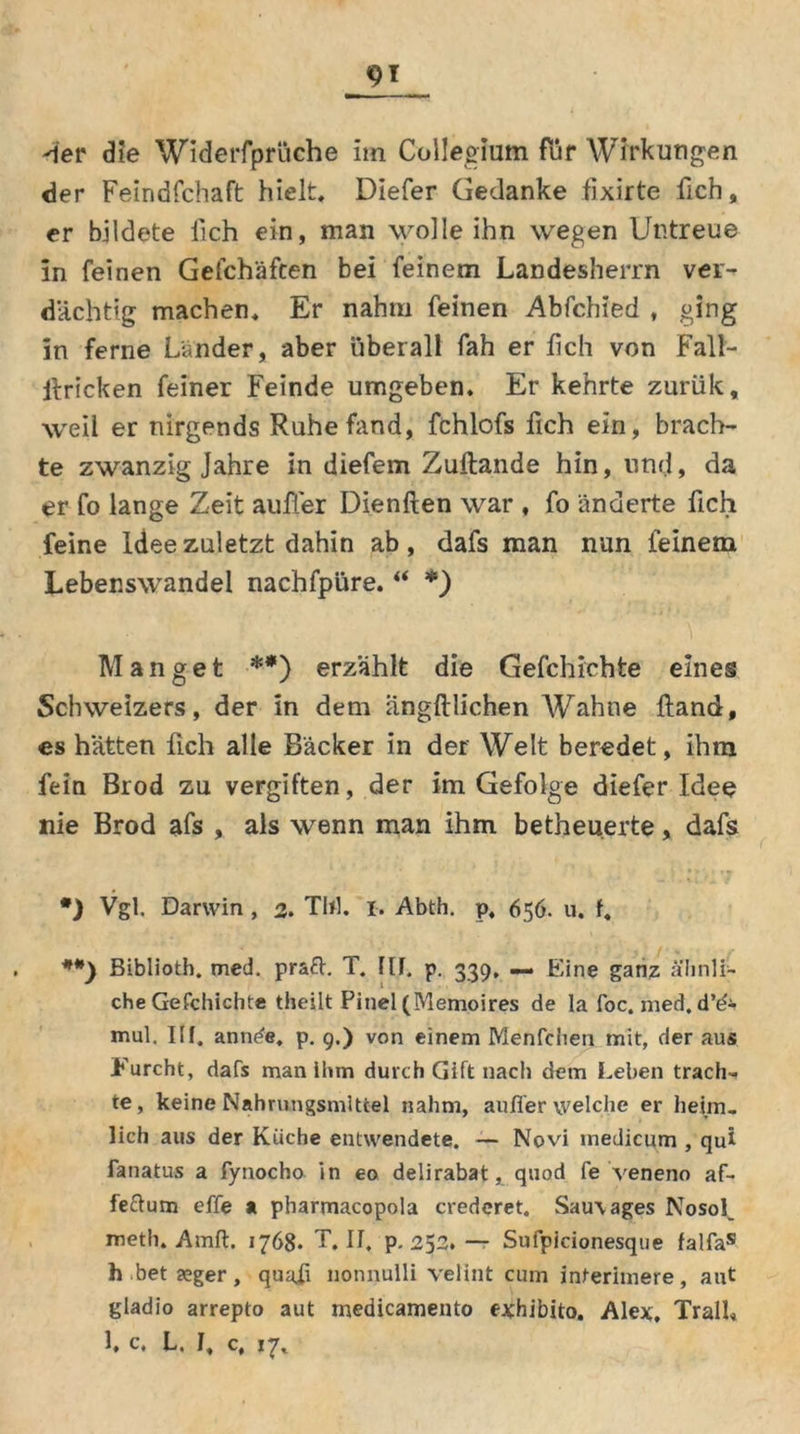 «91 Wer die Widerfprüche im Collegium für Wirkungen der Feindfchaft hielt. Diefer Gedanke fixirte fich, er bildete lieh ein, man wolle ihn wegen Untreue in feinen Gefchäften bei feinem Landesherrn ver- dächtig machen. Er nahm feinen Abfchied , ging in ferne Länder, aber überall fah er lieh von Fall- hricken feiner Feinde umgeben. Er kehrte zurük, weil er nirgends Ruhe fand, fchlofs fich ein, brach- te zwanzig Jahre in diefem Zuftande hin, und, da er fo lange Zeit auffer Dienften war , fo änderte fich feine Idee zuletzt dahin ab, dafs man nun feinem Lebenswandel nachfpüre. “ *) Manget **) erzählt die Gefchichte eines Schweizers, der in dem angftlichen Wahne Hand, es hätten fich alle Bäcker in der Welt beredet, ihm fein Brod zu vergiften, der im Gefolge diefer Idee nie Brod afs , als wenn man ihm betheuerte, dafs *) Vgl. Darwin , 2. TW. 1. Abth. p, 656. u. f, Biblioth. med. praft. T. III. p. 339, — Eine ganz ähnli- che Gefchichte theilt Pinel (Memoires de la foc. med. d’d- mul. Ilf. annde, p. 9.) von einem Menfchen mit, der aus Furcht, dafs man ihm durch Gift nach dem Lehen trach- te, keine Nahrungsmittel nahm, auffer welche er heim- lich aus der Küche entwendete. — Novi medicum , qui fanatus a fynocho in eo delirabat, quod fe veneno af- fedum effe a pharmacopola credcret. Sau\ages Nosof meth. Amft. 1768. T. II. p. 252. — Sufpicionesque falfas h bet xger, quafi nonnulli velint cum interimere, aut giadio arrepto aut medicamento exhibito. Alex, TralU 1, c, L. I, c, 17,