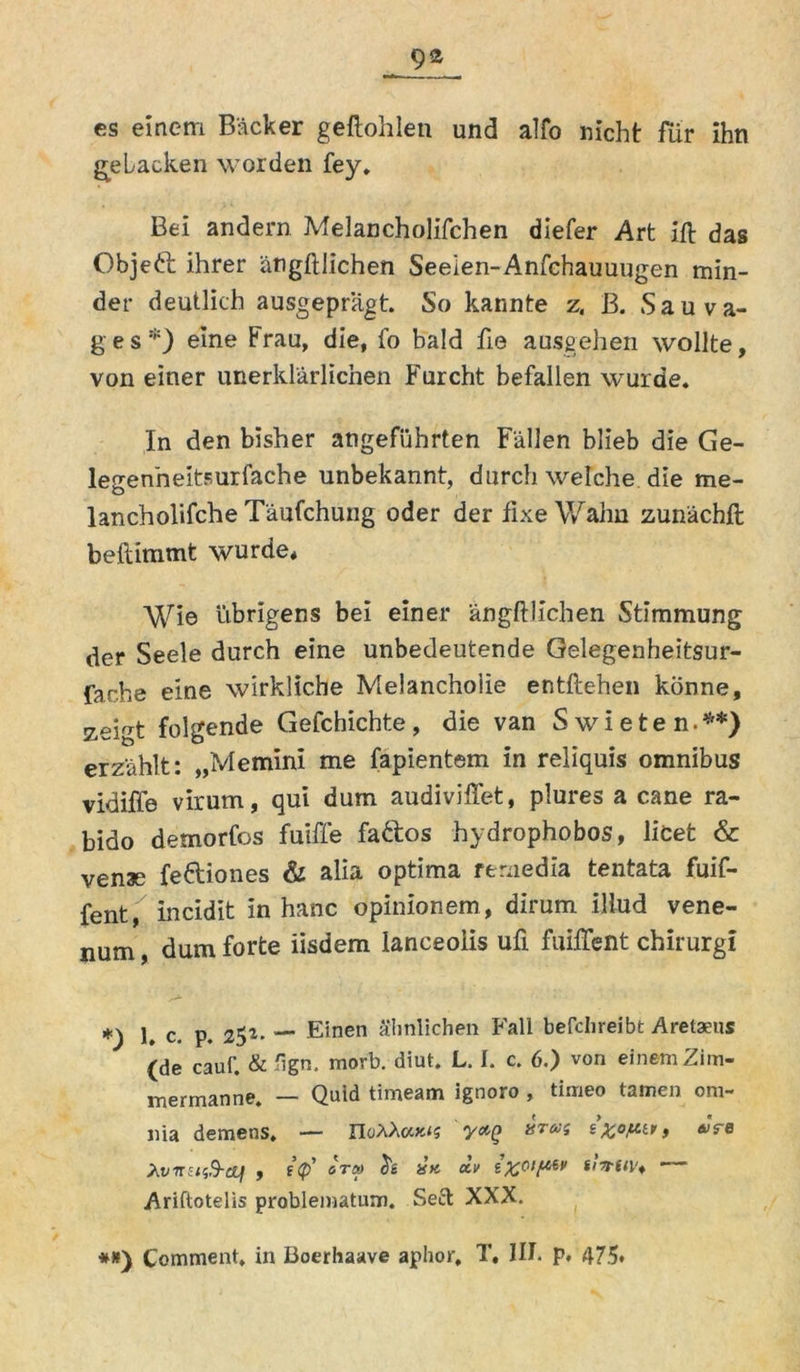 cs einem Bäcker geftohlen und alfo nicht für ihn gebacken worden fey. Bei andern Melancholifchen diefer Art ift das Objeft ihrer ängftlichen Seeien-Anfchauuugen min- der deutlich ausgeprägt. So kannte z. B. Sauva- g e s *) eine Frau, die, fo bald fie ausgehen wollte, von einer unerklärlichen Furcht befallen wurde. In den bisher angeführten Fällen blieb die Ge- legenneitsurfache unbekannt, durch welche die me- lancholifche Täufchung oder der fixe Wahn zunächft beftimmt wurde* Wie übrigens bei einer ängftlichen Stimmung der Seele durch eine unbedeutende Gelegenheitsur- far.he eine wirkliche Melancholie entftehen könne, zeigt folgende Gefchichte, die van Swieten.**) erzählt: „Memini me fapientem in reliquis omnibus vidiffe virum, qui dum audiviffet, plures a cane ra- bido demorfos fuiffe fa&os hydrophobos, licet & venae fe&iones & alia optima remedia tentata fuif- fent, incidit in hanc opinionem, dirum illud vene- num, dum forte iisdem lanceoiis ufi fuiffent chirurgi 1. c. p. 25*. — Einen ähnlichen Fall befclireibt Aretaeus (de cauf. & 'ign. morb. diut. L. I. c. 6.) von einem Zim- mermanne. — Quid timeam ignoro , timeo tarnen om- nia demens. — IIüAAooc<s yxQ aras £ > «Ve XvnziiB-cti , i(p' otü> tsK xv Ariftotelis problematum. Seel XXX. #*) Comment. in Boerhaave aphor, T« III. p. 475*