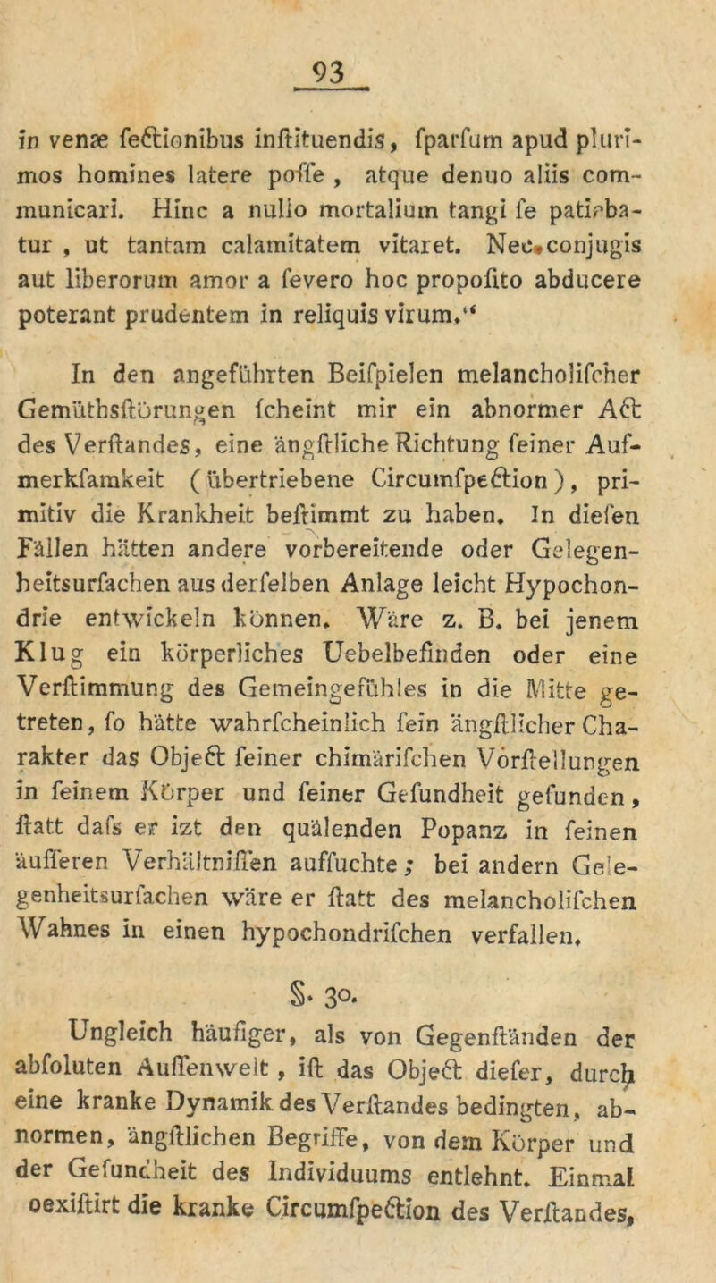 in venje fe&ionibus inftituendis, fparfum apud pluri- mos homines latere pofle , atque denuo aliis com- municari. Hinc a nulio mortalium tangi fe patioba- tur , ut tantam calamitatem vitaret. Nec*conjugis aut liberorum amor a fevero hoc propolito abducere poterant prudentem in reliquis virum.“ In den angeführten Beifpielen melancholifcher Gemüthsftorungen Icheint mir ein abnormer Aft des Verftandes, eine ängftlicheRichtung feiner Auf- merkfamkeit ( übertriebene Circumfpe&ion ), pri- mitiv die Krankheit beftimmt zu haben. In dielen Fällen hätten andere vorbereitende oder Gelegen- heitsurfachen ausderfelben Anlage leicht Hypochon- drie entwickeln können. Wäre z. B. bei jenem Klug ein körperliches Uebelbefinden oder eine Verftimmung des Gemeingefühles in die Mitte ge- treten, fo hätte wahrfcheinlich fein ängftlicher Cha- rakter das Objeft feiner chimärifchen Vörftellurgen in feinem Körper und feiner Gefundheit gefunden, ftatt dafs er izt den quälenden Popanz in feinen äußeren VerhäJtniften auffuchte; bei andern Gele- genheitsurfachen wäre er ftatt des melancholifchen Wahnes in einen hypochondrifchen verfallen. §• 3°* Ungleich häufiger, als von Gegenftänden der abfoluten Außenwelt, ift das Objeft diefer, durch eine kranke Dynamik des Verftandes bedingten, ab- normen, ängftlichen Begriffe, von dem Körper und der Gefuncheit des Individuums entlehnt. Einmal oexiftirt die kranke Circumfpeftion des Verftandes»