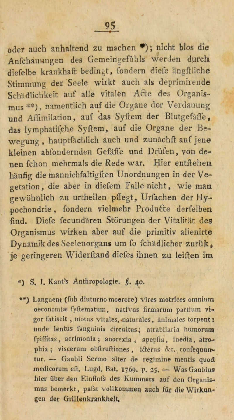 *-■- t—- oder auch anhaltend zu machen •); nicht blos die Anfchauungen des Gemeingefühls werden durch diefelbe krankhaft bedingt, fondern diele ängftliche Stimmung der Seele wirkt auch als deprimirende Schädlichkeit auf alle vitalen Afte des Organis- mus **), namentlich auf die Organe der Verdauung und Afiimilation, auf das Syftetn der Blutgefäße, das lvmphatifche Syftem, auf die Organe der Be- wegung , hauptfächlich auch und zunächft auf jene kleinen abfondernden Gefäffe und Drüfen, von de- nen fchon mehrmals die Rede war. Hier entliehen häufig die mannichfaltigften Unordnungen in der Ve- getation, die aber in diefem Falle nicht, wie man gewöhnlich zu urtheilen pflegt, Urfachen der Hy- pochondrie , fondern vielmehr Produfte derfelben find. Diefe fecundären Störungen der Vitalität des Organismus wirken aber auf die primitiv alienirte Dynamik des Seelenorgans um fo fch'ädlicher zurük, je geringeren VViderftand diefes ihnen zu leiflen im *) S. I. KanPs Anthropologie. §, 40. * **) Languent (fub diuturno moerore) vires motrices omnium oecotiomise fyRematum, natlvus firm a rum partium vi- gor fatiscit , motus vitales,.naturales, animales torpentj unde lentus fanguitiis circuitus; atrabilaria Immorutn fpiffitas, acrimonia; anorexia , apepfia, inedia, atro- phia ; viscerum obftruftiones , ifterus &c. confequurr*« tur. — Gaubii Sermo alter de regimine mentis quod medicorum eit. Lugd. Bat. 1769. p. 25. — WasGanbius hier über den Einflufs des Kummers auf den Organis- mus bemerkt, palst vollkommen auch für die Wirkun- gen der Grillenkrankheit,