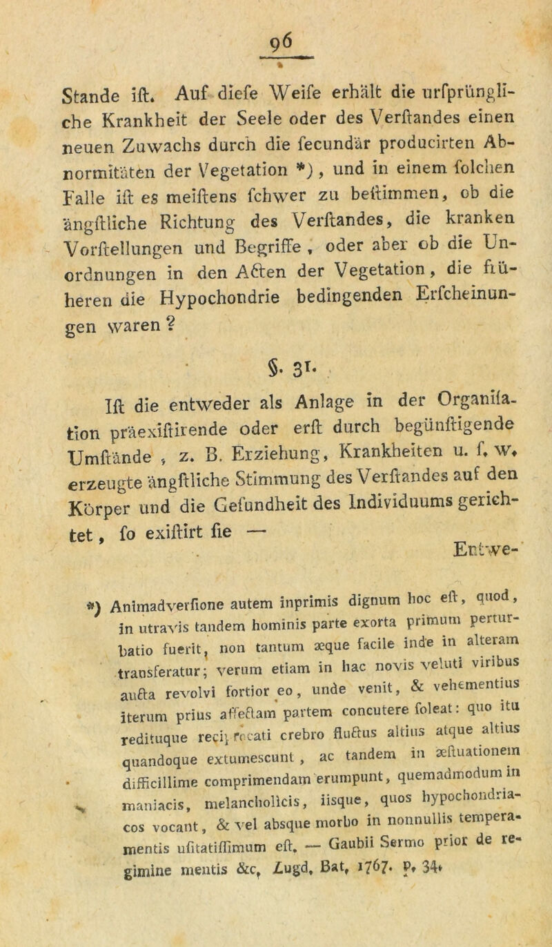 Stande ift. Auf diefe Weife erhält die urfprüngli- che Krankheit der Seele oder des Verftandes einen neuen Zuwachs durch die fecundär producirten Ab- normitäten der Vegetation *) , und in einem folchen Falle ift es meiftens fchwer zu bettimmen, ob die ängftliche Richtung des Verftandes, die kianken Vorftellungen und Begriffe , oder aber ob die Un- ordnungen in den Aften der Vegetation, die frü- heren die Hypochondrie bedingenden Eifcheinun- gen waren ? §• 3T* Ift die entweder als Anlage in der Organila- tion präexiftirende oder erft durch begünftigende Umftände , z. B. Erziehung, Krankheiten u. fr wv erzeugte ängftliche Stimmung des Verftandes auf den Körper und die Gefundheit des Individuums gerich- tet , fo exiftirt fte — Enfcwe- *) Animadverfione autem inprimis dignum hoc eft, quod, in utravis tandem hominis parte exorta primum pertur- batio fuerit, non tantum aeque faciie inde in alteram transferatur; verum etiam in hac novis veluti viribus aufta revolvi fortior eo, unde venit, & vehementius iterum prius affeftam partem concutere foleat: quo itu redituque reciyfocati crebro fluftus altius atque altius quandoque extumescunt , ac tandem m aeftuationem difficillime comprimendam erumpunt, quemadmodumm s maniacis, melancholicis, iisque, quos hypochondna- cos vocant, & vel absque morbo in nonnullis tempera- mentis ufitatiflimum eft. - Gaub» Sermo prio£ de re- gimine mentis &ct £ugd. Bat, 1767« p» 34»