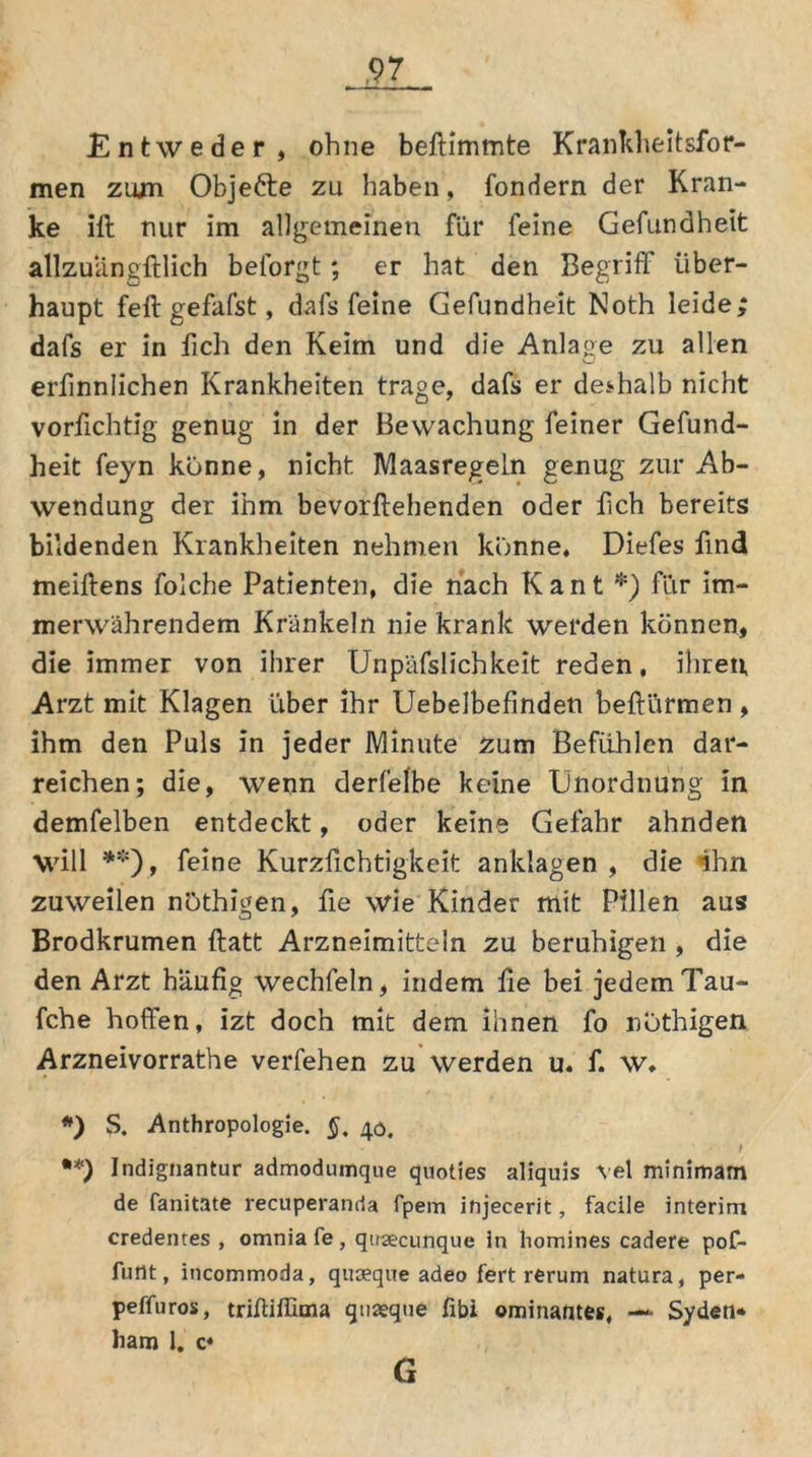 Entweder, ohne beftimmte Krankheit sfor- men zum Objefte zu haben, fondern der Kran- ke ifl nur im allgemeinen für feine Gefundheit allzuangftlich beforgt; er hat den Begriff über- haupt feft gefafst, dafs feine Gefundheit Noth leide; dafs er in fich den Keim und die Anlage zu allen erfinnlichen Krankheiten trage, dafs er deshalb nicht vorfichtig genug in der Bewachung feiner Gefund- heit feyn könne, nicht Maasregeln genug zur Ab- wendung der ihm bevorftehenden oder üch bereits bildenden Krankheiten nehmen könne, Diefes find meiftens folche Patienten, die nach Kant *) für im- merwährendem Kränkeln nie krank werden können, die immer von ihrer Unpäfslichkeit reden, ihren, Arzt mit Klagen über ihr Uebelbefmdeti beftürmen, ihm den Puls in jeder Minute zum Befühlen dar- reichen; die, wenn derfelbe keine Unordnung in demfelben entdeckt, oder keine Gefahr ahnden Will **), feine Kurzfichtigkeit anklagen , die ihn zuweilen nöthigen, fie wie Kinder mit Pillen aus Brodkrumen ftatt Arzneimitteln zu beruhigen , die den Arzt häufig wechfeln, indem fie bei jedem Tau- fche hoffen, izt doch mit dem ihnen fo nothigen Arzneivorrathe verfehen zu werden u. f. W. *) S. Anthropologie. §, 40. . - t **) Indignantur admodumque quoties aliquis vel minimam de fanitate recuperanda fpem injecerit, facile interim credentes , omniafe, qiracunque in homines cadere pof- futtt, incommoda, quoeque adeo fert rerum natura, per- peffuros, trifliillcna quaeque fibi ominantes, — Syden* bam 1. c* G