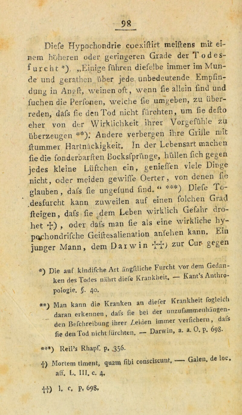 Diefe Hypochondrie cuexiftift meiftens tnii ei- nem höheren oder geringeren Grade der Todes- furcht *), „Einige fuhren dielelbe immer im Mun- de und gerathen. über jede unbedeutende Empfin- dling in Angft, weinen oft, wenn fie allein find und fuchen die PeiTooen, welche he umgeben, zu iibei- reden, dafs he den Tod nicht fürchten, um fie.defto eher von der Wirklichkeit ihrer Vorgefühle zu überzeugen **).* Andere verbergen ihre Griile nnt Hummer Hartnäckigkeit, In der Lebensart machen lie die fonderbarften Bocksfpriinge, hüllen fich gegen jedes kleine Lüftchen ein, genieffen viele Dinge nicht, oder meiden gewifle Oerter, von denen he glauben , dafs he ungelund find, “ * *) Diefe To- desfurcht kann zuweilen auf einen folchen Grad iteigen, dafs he dem Leben wirklich Gefahr dro- het , oder dafs man fie als eine wirkliche hy- pc*phondrifche GeiHesalienation anfehen kann. Ein junger Mann, dem Darwin TT) zur ^Lir' oecen Die auf kindische Art ängftliche Furcht vor dem Gedan- ken des Todes nährt diefe Krankheit, — Kant’s Antiro- pologie. §. 40, #*\ Man kann die Kranken an dieler Krankheit fogleuli daran erkennen, dafs fie bei der unzurammenfiängen-  den Befchreibung ihrer Zeiden immer verfiel,er,., dals fie den Tod nicht fürchten. — Darwin, a. a. 0. p. 698. ***) Reil’s Rhapf. p. 356. |) Mortem timent, quam fibi consciscunt, Galen, de loc. aff, L. III. c. 4, ff) L 0, p, 698,