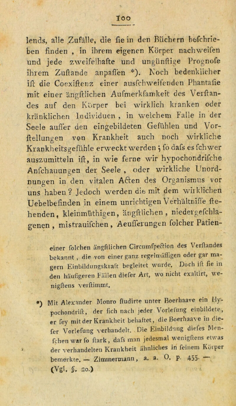 loo lends, alle Zufälle, die fie in den Büchern befchrie- ben finden , in ihrem eigenen Körper nachweifen und jede zweifelhafte und ungiinftige Prognofe ihrem Zufiande anpafl'en *). Koch bedenklicher ift die Coexiftenz einer ausfchweifenden Phantafie mit einer ängftlichen Aufmerkfamkeit des Verftan- des auf den Körper bei wirklich kranken oder kränklichen Individuen , in welchem Falle in der Seele außer den eingebildeten Gefühlen und Vor- ftellungen von Krankheit auch noch wirkliche Krankheitsgefühle erweckt werden $ fo dafs es fchwer auszumitteln ift, in wie ferne wir hypochondrifche Anfchauungen der Seele , oder wirkliche Unord- nungen in den vitalen Aften des Organismus vor uns haben ? Jedoch werden die mit dem wirklichen Uebelbefinden in einem unrichtigen Verhältniffe fle- henden, kleinmüthigen, ängftlichen, niedergefchla- genen , mistrauifchen , Aeuflerungen folcher Patien- einer folchen ängftlichen Circumfpeftion des Verftandes bekannt , die von einer ganz regelmäßigen oder gai ma- gern Einbildungskraft begleitet wurde. Doch ift fie in den häufigeren Fällen diefer Art, wo nicht exaltirt, we- nigftens verftimmt. Mit Alexander Monro ftudirte unter Boerhaave ein H)- pochondrift, der fich nach jeder Vorlefung einbildete, er fey mit der Krankheit behaftet, die Boerhaave in die- fer Vorlefung verhandelt. Die Einbildung diefes IMen- fchen warfo ftark, dafs man jedesmal wenigftens etwas der verhandelten Krankheit ähnliches in feinem Körper bemerkte.— Zimtnermann, a. a. 0, p. 4-55* (Vgl. S- 20.)