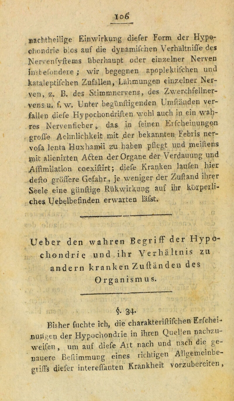 nachteilige Einwirkung diefer Form der Hypo- chondrie bics auf die dynamifchen Verhältniffe des JJervenfyftems überhaupt oder einzelner Nerven Jnsbefondere; wir begegnen apoplektifchen und kataieptifchen Zufällen, Lähmungen einzelne! Ner- ven, z. B. des Stimmnervens, des Zwerchfellner- vens u. fi w. Unter begünftigenden Umftauden ver- fallen diefe Hypochondriften wohl auch in ein wah- res Nervenfieber ,, das in (einen Erfcheinungen. . große Aehnlichkeit mit .der bekannten Febris ncr- vo.fa lenta Huxhamii zu haben pflegt und meiitens jpait alienirten. Aden der Organe der Verdauung und Aißmilatlon coexiftirt; diefe Kranken laufen hier defto größere Gefahr,, je weniger der Zuftand ihrer Seele eine giinftige Rükwirkung auf dir körperli- ches Uebelbefinden erwarten l'äfst* Ueber den wahren Begriff der Hypo- chondrie u n d . i h r Verhältnis zu andern kranken Zuftänden des Organismus. §• 34» Bisher fuchte ich, die charakteriftifchen Erfehei-» nutigen der Hypochondrie in ihren Quellen nacii/ weifen, um auf diefe Alt nach und nach die ^e Dauere Beßimmung eines richtigen Allgemeinbe- giißs diefer intereffanten. Krankheit vorzubereiten,