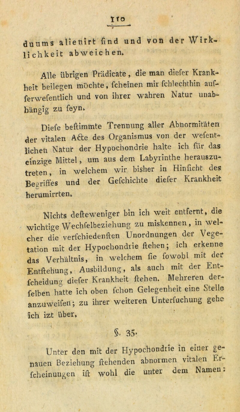 1 TO duums allenirt find und von der Wirk- lichkeit abweichen» Alle übrigen Prädieate, die man chefer Krank- heit beilegen mochte, fcheinen mir fchlechthin auf- ferwefentlich und von ihrer wahren Natur unab- hängig zu feyn» Diefe beftimmte Trennung aller Abnormitäten der vitalen Adle des Organismus von der wefent- licheti Natur der Hypochondrie halte ich für das einzige Mittel, um aus dem Labyrinthe herauszu- treten, in welchem wir bisher in Hinficht des Begriffes und der Gefchichte diefer Krankheit herumirrten* Nichts defteweniger bin ich weit entfernt, die wichtige Wechselbeziehung zu miskennen, in wel- cher die verfchiedenften Unordnungen der Vege- tation mit der Hypochondrie Heben; ich erkenne das Verhältnis, in welchem fie fowohl mit der Entziehung, Ausbildung, als auch mit: der Ent- fcheidung diefer Krankheit liehen. Mehreren der- felben hatte ich oben fchon Gelegenheit eine Stelle anzuweifen; zu ihrer weiteren Unterfuchung gehe ich izt über. §. 35- Unter den mit der Hypochondrie in eitler ge- nauen Beziehung flehenden abnormen vitalen Kr fcheinuugen ift' wohl die unter dem Namen: