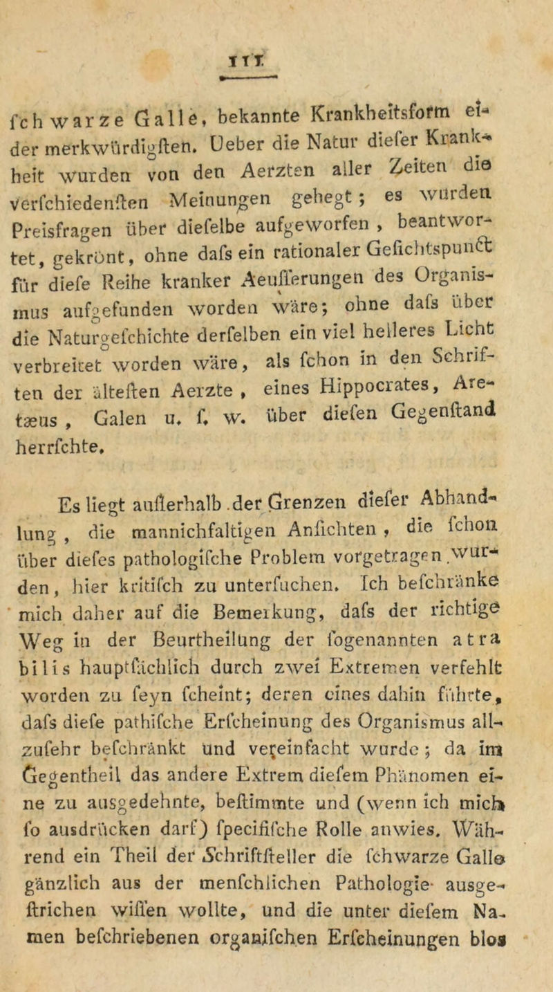 ITT fch warze Galle, bekannte Krankheitsform eU der merkwürdigßen. Ueber die Natur diefer Krank-» heit \Vurden von den Aerzten ailer Zeiten die verfchiedenßen Meinungen gehegt; es würden Preisfragen über diefelbe aufgeworfen , beantwor- tet, gekrönt, ohne dafs ein rationaler Gefichtspuntt für* diefe Reihe kranker Aeußerungen des Organis- mus aufgefunden worden wäre; ohne dafs Uber die Naturgefchichte derfelben ein viel heileies Licht verbreitet worden wäre, als fchon in den Schrif- ten der ülteßen Aerzte , eines Hippocrates, Are- tseus , Galen u, i\ w. über diefen Gegenftand herrfchte. Es liegt außerhalb .der Grenzen diefer Abhand- lung , die mannichfaltigen Anfichten , die lcnon über diefes pathologische Problem vorgetragen .wur- den , hier kritifch zu unterfuchen. Ich befchränke mich daher auf die Bemeikung, dafs der richtige? Weg in der Beurtheilüng der logenannten atra. bilis hauptfächlich durch zwei Extremen verfehlt worden zu feyn Scheint; deren eines dahin führte, dafs diefe pathifche Erfcheinung des Organismus all— zufehr befchränkt Und vereinfacht wurde; da im Gegentbeii das andere Extrem diefern Phänomen ei- ne zu ausgedehnte, beßimmte und (wenn ich mich fo ausdrücken darf) fpecififche Rolle anwies. Wäh- rend ein Theil der iSchriftßeller die Schwärze Gallo gänzlich aus der menfchlichen Pathologie- ausge- ftrichen wißen wollte, und die unter dielem Na~ men befchriebenen organjfchen Erfeheinungen blos