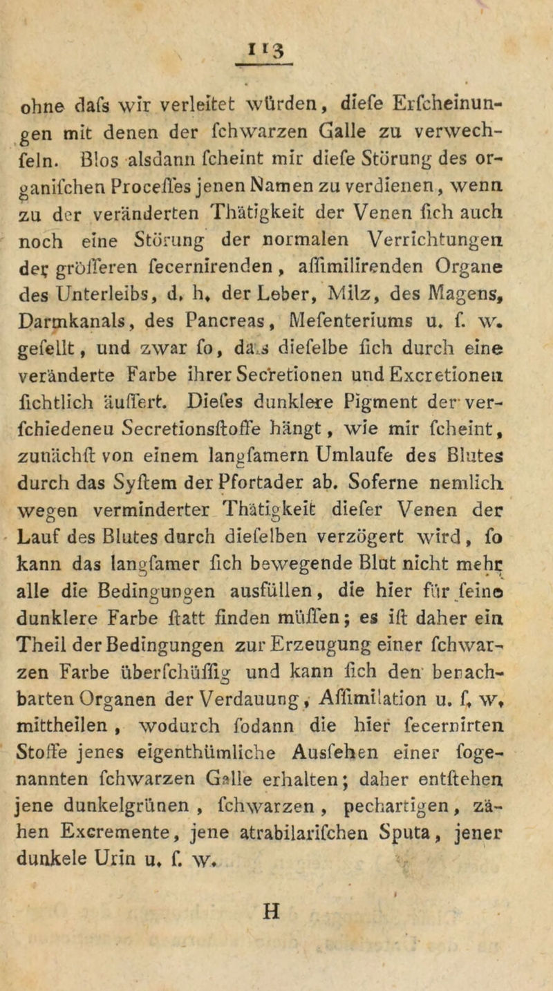 1*3 ohne dafs wir verleitet würden, diefe Erfcheinun- gen mit denen der fchwarzen Galle zu verwech- feln. Bios alsdann fcheint mir diefe Storung des or- ganifchen Proceffes jenen Namen zu verdienen, wenn zu der veränderten Th'ätigkeit der Venen lieh auch noch eine Störung der normalen Verrichtungen der größeren fecernirenden , affimilirenden Organe des Unterleibs, d, h, der Leber, Milz, des Magens, Darmkanals, des Pancreas, Mefenteriums u. f. w. gefeilt, und zwar fo, das diefelbe fich durch eine veränderte Farbe ihrer Secretionen und Excretionen iichtlich äußert. Diefes dunklere Pigment derver- fchiedeneu Secretionsftoffe hängt, wie mir fcheint, zutiächft von einem lanofamern Umlaufe des Blutes durch das Syftem der Pfortader ab. Soferne nemlich wegen verminderter Thätigkeit diefer Venen der Lauf des Blutes durch diefelben verzögert wird, fo kann das langfamer fich bewegende Blut nicht mehr alle die Bedingungen ausfüllen, die hier für fein© dunklere Farbe ftatt finden muffen; es ift daher ein Theil der Bedingungen zur Erzeugung einer fchwar- zen Farbe überfchüffig und kann fich den benach- barten Organen der Verdauung, Affimilation u. f, w, mittheilen , wodurch fodann die hier fecernirten Stoffe jenes eigenthümliche Ausfehen einer foge- nannten fchwarzen Galle erhalten; daher entftehen jene dunkelgrünen , fchwarzen , pechartigen, zä- hen Excremente, jene atrabilarifchen Sputa, jener dunkele Urin u, f. w» H