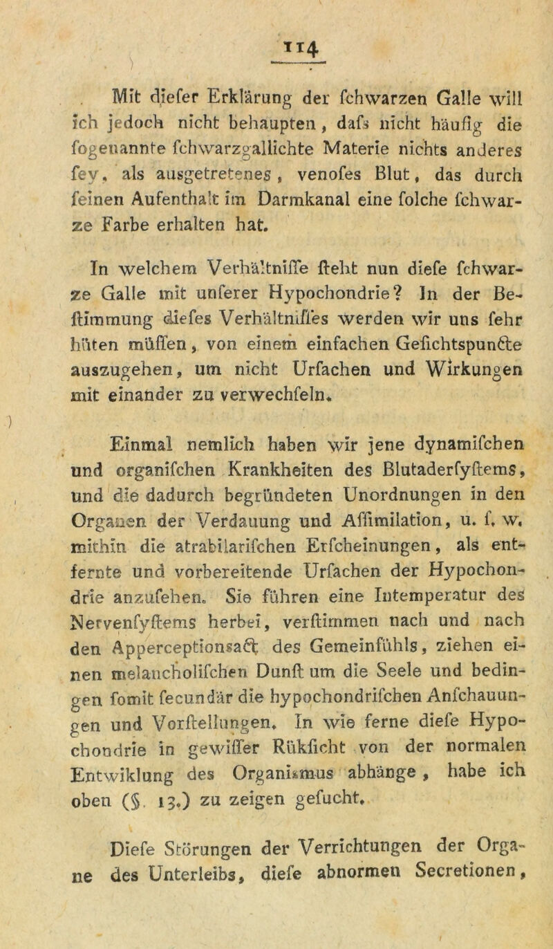 Mit diefer Erklärung der fchwarzen Galle will ich jedoch nicht behaupten, dafs nicht häufig die fogeuannte fchwarzgalüchte Materie nichts anderes fev, als ausgetretenes , venofes Blut, das durch feinen Aufenthalt im Darmkanal eine folche fchwar- ze Farbe erhalten hat. In welchem Verhältnifle fleht nun diefe fchwar- ze Galle mit unferer Hypochondrie? In der Be- ftimmung diefes Verhältnifies werden wir uns fehr höten müffen, von einem einfachen Gefichtspun&e auszugehen, um nicht Urfachen und Wirkungen mit einander zu verwechfeln* Einmal nemlich haben wir jene dynamifchen und organifchen Krankheiten des Blutaderfyflems, und die dadurch begründeten Unordnungen in den Organen der Verdauung und Affimiiation, u. f, w, mithin die atrabilarifchen Erfcbeinungen, als ent- fernte und vorbereitende Urfachen der Hypochon- drie anzufehen. Sie führen eine Intemperatur des Nervenfyftems herbei, verftimmen nach und nach den Apperceptionsaä; des Gemeinfühls, ziehen ei- nen melancholifchen Dunft um die Seele und bedin- gen formt fecundär die hypochondrifchen Anfchauun- gen und Vorftellnngen. In wie ferne diefe Hypo- chondrie in gewiffer Rükficht von der normalen Entwiklung des Organismus abhänge, habe ich oben (§ 13.) zu zeigen gefucht. Diefe Störungen der Verrichtungen der Orga- ne des Unterleibs, diefe abnormen Secretionen,