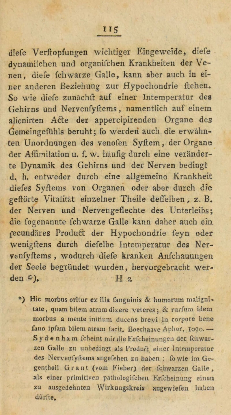 diefe Verftopfungen wichtiger Eingeweide, diefe dynamilchen und organifchen Krankheiten der Ve- nen, diefe fchwarze Galle, kann aber auch in ei- ner anderen Beziehung zur Hypochondrie flehen. So wie diefe zunächft auf einer Intemperatur des Gehirns und Nervenfyftems, namentlich auf einem alienirten A6te der appercipirenden Organe des Gemeingefühls beruht; fo werden auch die erwähn- ten Unordnungen des venofen Syftem, der Organe der Afilmilation u. f, w. häufig durch eine veränder- te Dynamik des Gehirns und der Nerven bedingt d. h. entweder durch eine allgemeine Krankheit diefes Syftems von Organen oder aber durch die geftörte Vitalität einzelner Theile deflelben, z. B* der Nerven und Nervengeflechte des Unterleibs; die foeenannte lchwarze Galle kann daher auch ein u fecundäres Produkt der Hypochondrie feyn oder wenigftens durch diefelbe Intemneratur des Ner- vtnfyftems , wodurch diefe kranken Anfchauungen der Seele begründet wurden, hervorgebracht wer- den *)♦ H .2 *) Hic morbus oritur ex illa fanguinis & humorum malignl« tate, quam bilem atram dixere veteres; & rurfum ideru morbus a mente initium ducens brevi in corpore bene fano ipfarn bilem atram facit. Boerhaave Aphor. 1090. — Sydenham fcheint mir die Erfcheinungen der fchwar- zen Galle zu unbedingt als Broduft einer Intemperatur des Nervenfyftems angefehen zu haben : fowie im Ge- gentheil Grant (vom Fieber) der feil Warzen Galle, als einer primitiven pathologifchen Erfcheinung einen zu ausgedehnten Wirkungskreis angewiefen haben dürfte.