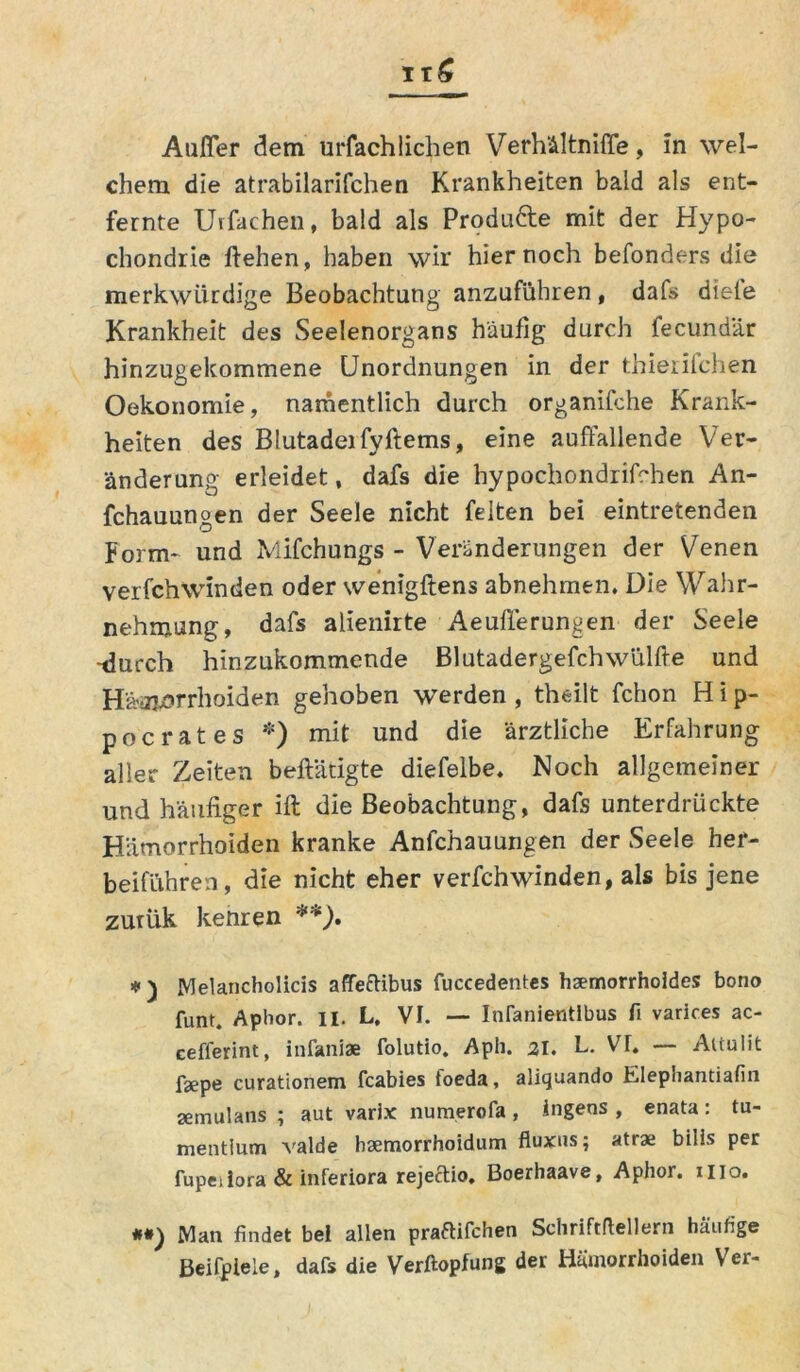Außer dem urfachliehen Verhältniflfe, in wel- chem die atrabilarifchen Krankheiten bald als ent- fernte Ulfachen, bald als Produ&e mit der Hypo- chondrie liehen, haben wir hier noch befonders die merkwürdige Beobachtung anzuführen, dafs diele Krankheit des Seelenorgans häufig durch fecundär hinzugekommene Unordnungen in der thierilchen Oekonomie, namentlich durch organifche Krank- heiten des Blutadeifyftems, eine auffallende Ver- änderung erleidet, dafs die hypochondrifchen An- fchauungen der Seele nicht feiten bei eintretenden Form* und Mifchungs - Veränderungen der Venen verfchwinden oder wenigftens abnehmen. Die Wahr- nehmung, dafs alienirte Aeufferungen der Seele -durch hinzukommende Blutadergefchwülfte und Hämorrhoiden gehoben werden , theilt fchon H i p- pocrates *) mit und die ärztliche Erfahrung aller Zeiten betätigte diefelbe. Noch allgemeiner und häufiger ift die Beobachtung, dafs unterdrückte Hämorrhoiden kranke Anfchauungen der Seele hef- beiführen, die nicht eher verfchwinden, als bis jene zurük kenren **). * ) JYJelancholicis affeftibus fuccedentes haemorrholdes bono funt. Aphor. II. L. VI. — Infanientlbus fi varires ac- cefferint, infaniae folutio. Aph. 21. L. VT. — Aitulit fsepe curationem feabies foeda, aliquando Elephantiafin aemulans ; aut varix numerofa , Ingens , enata: tu- mentium valde haemorrhoidum fluxns; atrae bilis per fupeiiora & inferiora rejeftio. Boerhaave, Aphor. nio. **) Man findet bei allen praftifchen Schriftdellern häufige Beifpiele, dafs die Verftopfung der Hämorrhoiden Ver-