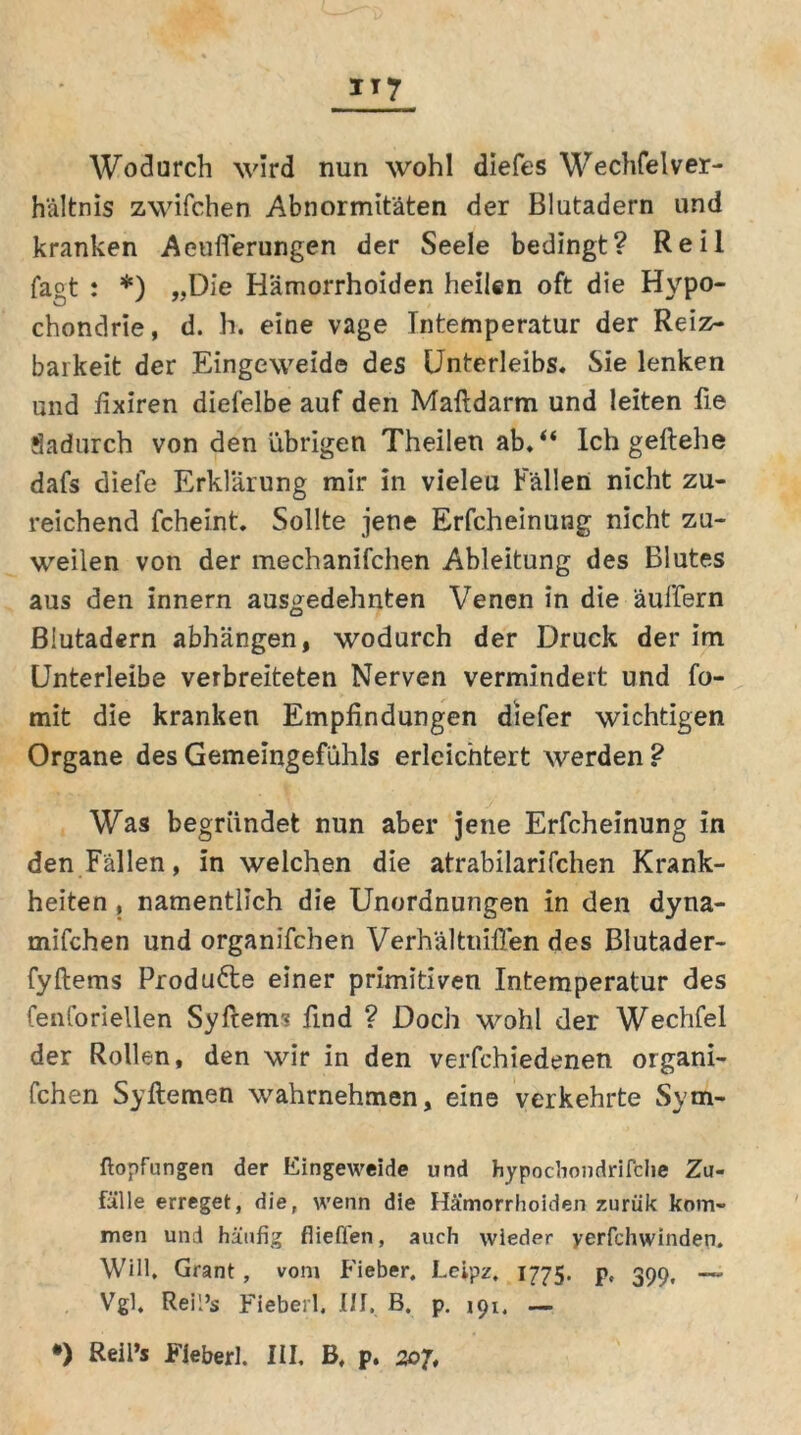 Wodurch wird nun wohl diefes Wechfelver- hältnis zwifchen Abnormitäten der Blutadern und kranken Aeuflerungen der Seele bedingt? Reil fagt : *) „Die Hämorrhoiden heilen oft die Hypo- chondrie, d. h. eine vage Intemperatur der Reiz- barkeit der Eingeweide des Unterleibs. Sie lenken und fixiren diefelbe auf den Maftdarm und leiten fie dadurch von den übrigen Theilen ab.“ Ich geftehe dafs diele Erklärung mir in vieleu Fällen nicht zu- reichend fcheint. Sollte jene Erfcheinung nicht zu- weilen von der mechanifchen Ableitung des Blutes aus den innern ausgedehnten Venen in die äuffern Blutadern abhängen, wodurch der Druck der im Unterleibe verbreiteten Nerven vermindert und fo- mit die kranken Empfindungen diefer wichtigen Organe des Gemeingefühls erleichtert werden ? Was begründet nun aber jene Erfcheinung in den Fällen, in welchen die atrabilarifchen Krank- heiten , namentlich die Unordnungen in den dyna- mifchen und organifchen Verhältuifien des Blutader- fyftems Produfte einer primitiven Intemperatur des fenforiellen Syftem* find ? Doch wohl der Wechfel der Rollen, den wir in den verfchiedenen organi- schen Syftemen wahrnehmen, eine verkehrte Sym- ftopfungen der Eingeweide und hypocbondrilche Zu- fälle erreget, die, wenn die Hämorrhoiden zurük kom- men und häufig fliefien, auch wieder yerfchwinden. Will, Grant, vom Fieber. Leipz, 1775. pc 399, Vgl. Reil’s Fieberl. III. B. p. 191, —