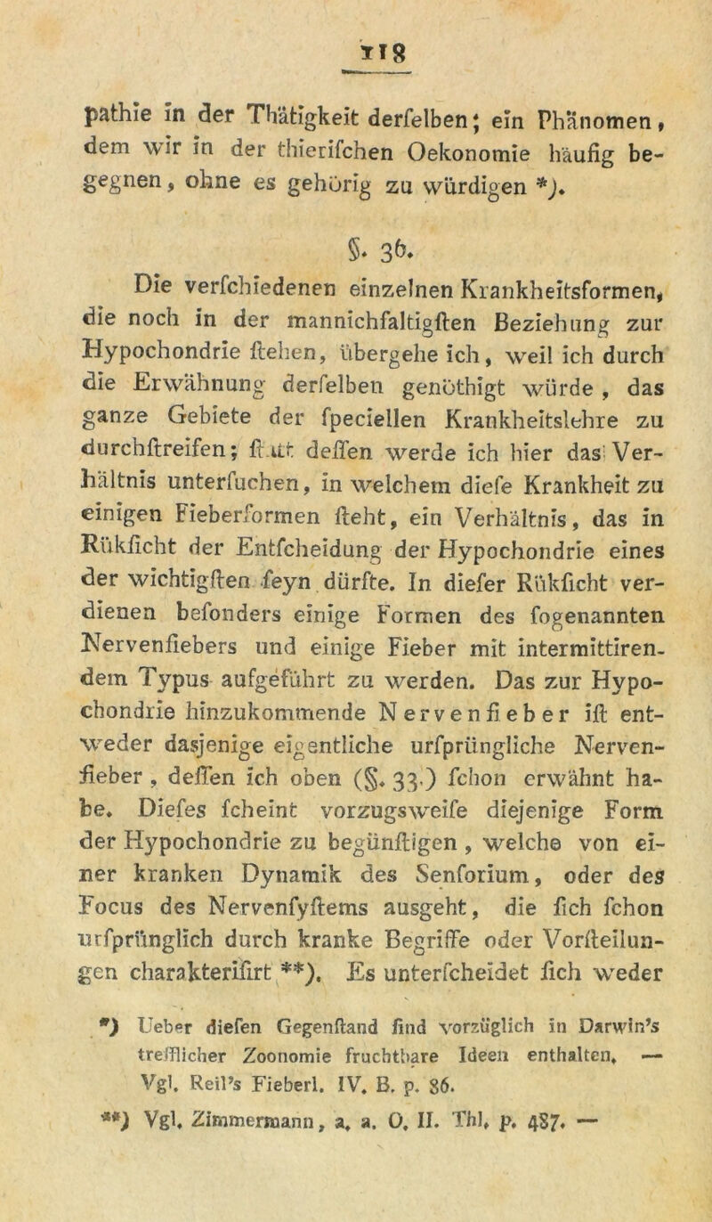 pathie in der Thätigkeit derfelben; ein Phänomen, dem wir in der thierifchen Oekonomie häufig be- gegnen , ohne es gehörig zu würdigen *). §• Die verfchiedenen einzelnen Krankheitsformen, die noch in der mannichfaltigflen Beziehung zur Hypochondrie flehen, übergehe ich, weil ich durch die Erwähnung derselben, genöthigt würde , das ganze Gebiete der fpeciellen Krankheitslehre zu durchflreifen; fl.itt deiTen werde ich hier das Ver- liältnis unterfuchen, in welchem diele Krankheit zu einigen Fieberformen fleht, ein Verhältnis, das in Rükficht der Entfcheidung der Hypochondrie eines der wichtigflen feyn dürfte. In diefer Rükficht ver- dienen befonders einige Formen des fogenannten Nervenfiebers und einige Fieber mit intermittiren. dem Typus aufgeführt zu werden. Das zur Hypo- chondrie hinzukommende Nervenfieber ifl ent- weder dasjenige eigentliche urfpriingliche Nerven- fieber , deffen ich oben (§. 33,) fchon erwähnt ha- be. Diefes fcheint vorzugsweife diejenige Form der Hypochondrie zu begünfligen , welche von ei- ner kranken Dynamik des Senforium, oder des Focus des Nervenfyflems ausgeht, die fich fchon lufpriinglich durch kranke Begriffe oder Vorfleilun- gen charakterifirt **), Es unterfcheidet fich weder ) lieber dielen Gegenftand find vorzüglich in Darwln’s trefflicher Zoonomie fruchtbare Ideeu enthalten. — Vgl. Reil’s Fieberl. IV. B. p. 86. **) Vgh Zimmcnuann, a, ». 0. II. Thl, p. 487. —