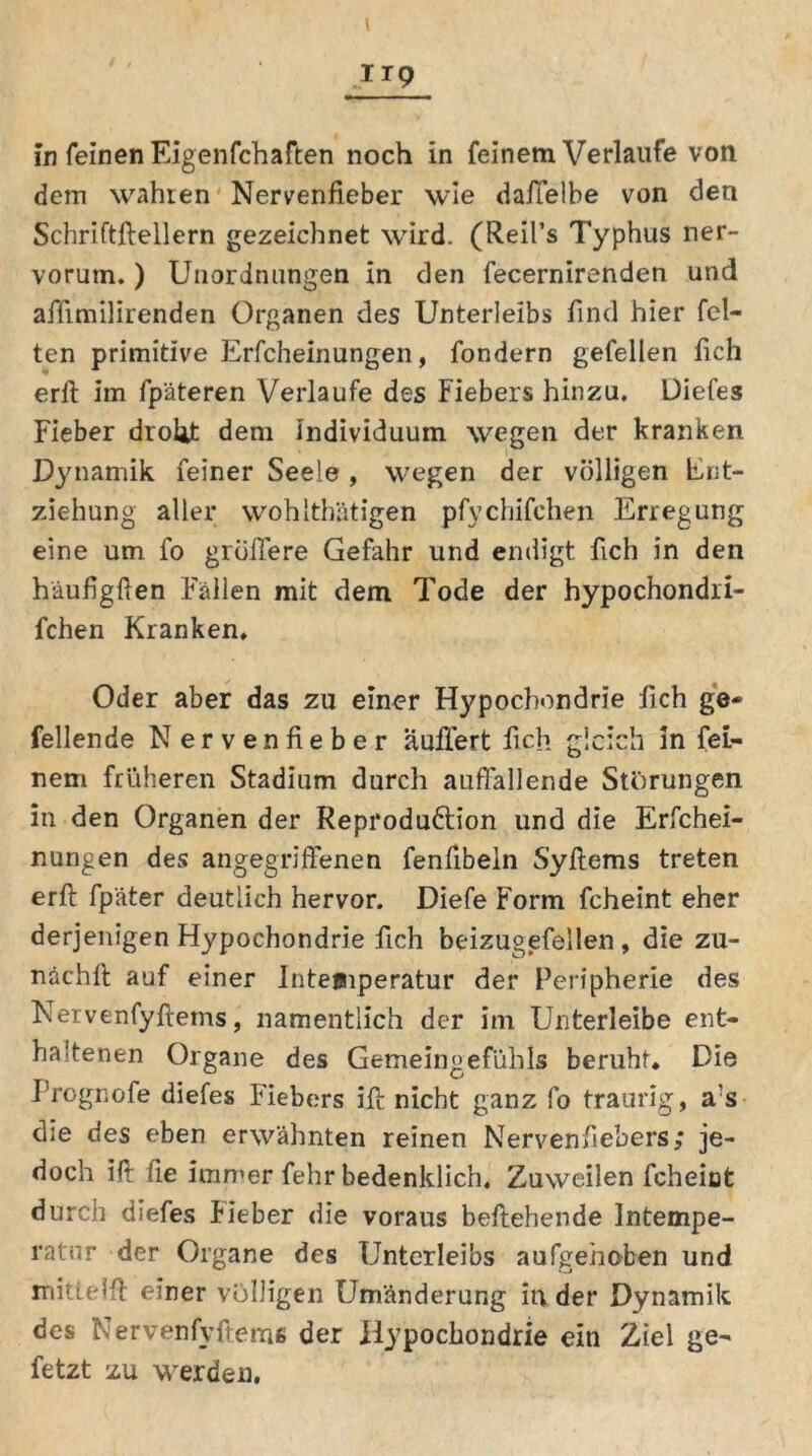 IIP in feinen Eigenfchaften noch in feinem Verlaufe von dem wahren Nervenfieber wie daffelbe von den Schriftftellern gezeichnet wird. (Reifs Typhus ner- vorum.) Unordnungen in den fecernirenden und affimilirenden Organen des Unterleibs find hier fei- ten primitive Erfcheinungen, fondern gefellen fich erft im fpäteren Verlaufe des Fiebers hinzu. Diefes Fieber droht dem Individuum wegen der kranken Dynamik feiner Seele , wegen der völligen Ent- ziehung aller wohlthätigen pfychifehen Erregung eine um fo größere Gefahr und endigt fich in den häufigften Fällen mit dem Tode der hypochondri- fchen Kranken. Oder aber das zu einer Hypochondrie fich ge- fellende N ervenfieber äußert fich gleich in fei- nem früheren Stadium durch auffallende Störungen in den Organen der Reproduftion und die Erfchei- nungen des angegriffenen fenfibein Syfiems treten erft fpäter deutlich hervor. Diefe Form fcheint eher derjenigen Hypochondrie fich beizugefellen, die zu- nächft auf einer Inteuuperatur der Peripherie des Nervenfyftems, namentlich der im Unterleibe ent- haltenen Organe des Gemeingefühls beruht. Die Prognofe diefes Fiebers ift nicht ganz fo traurig, a's die des eben erwähnten reinen Nervenfiebers; je- doch ift fie immer fehr bedenklich. Zuweilen fcheiat durch diefes Fieber die voraus beftehende Intempe- ratnr der Organe des Unterleibs aufgehoben und mittelft einer völligen Umänderung in der Dynamik des Nervenfyftems der Hypochondrie ein Ziel ge- fetzt zu werden.