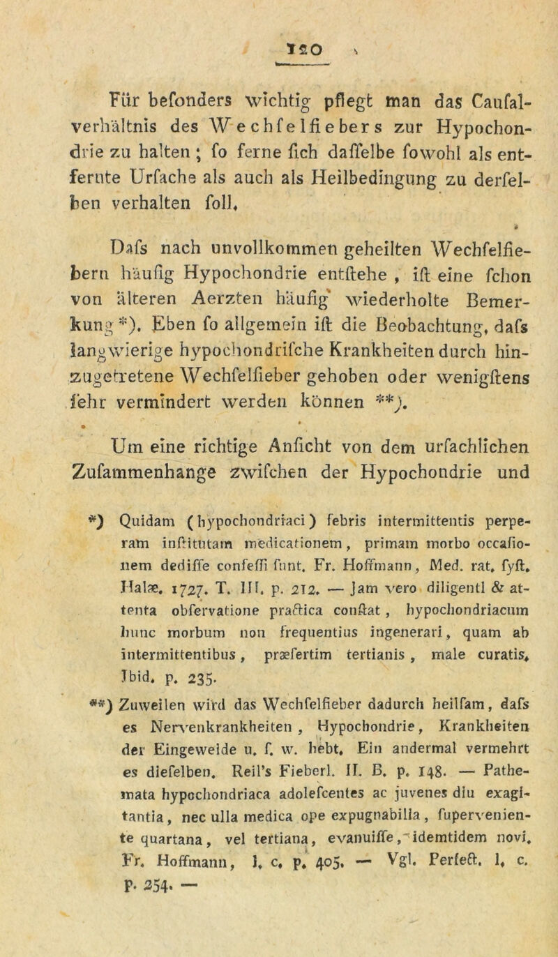 T£0 S Für befonders wichtig pflegt man das Caufal- verhältnis des Wecbfelfiebers zur Hypochon- drie zu halten ; fo ferne fich dafifelbe fowohl als ent- fernte Urfache als auch als Heilbedingung zu derfel- hen verhalten folh * Dafs nach unvollkommen geheilten Wechfelfie- bern häufig Hypochondrie entftehe , ift eine fchon von alteren Aerzten häufig wiederholte Bemer- kung *). Eben fo allgemein ift die Beobachtung, dafs langwierige hypoehondrifche Krankheiten durch hin- zugetretene Wechfelfieber gehoben oder wenigftens f'ehr vermindert werden können **). Um eine richtige Anficht von dem urfachlichen Zufammenhange zwilchen der Hypochondrie und #) Quidam (hypochondrraci) febris intermittentis perpe- ram inftitutam medicationem, primain tnorbo occafio- nem dediffe confeffi Tunt. Fr. Hofrmann, Med. rat. fyft. Hälfe. 1727. T. HI. p. 212. — Jam vero diligentl & at- tenta obfcrvatione praftica conftat , hypocliondriacmn liunc morbum non frequentius ingenerari, quam ab intermittentibus, praefertim tertianis, male curatis, Tbid. p. 235. **) Zuweilen wird das Wechfelfieber dadurch heilfam, dafs es Nervenkrankheiten, Hypochondrie, Krankheiten der Eingeweide u. f. w. hebt. Ein andermal vermehrt es dlefelben. Reil’s Fieberl. II. ß. p. 148. — Pathe- inata hypcchondriaca adolefcentes ac juvenes diu exagi« tantia, nec ulla medica ope expugna'bilia, fupervenien- tequartana, vel tertiana, evanuifleidemtidem novi. Fr. Hoffmann, 1, c, p. 405. — Vgl* Perleft. 1, c. p. 254.