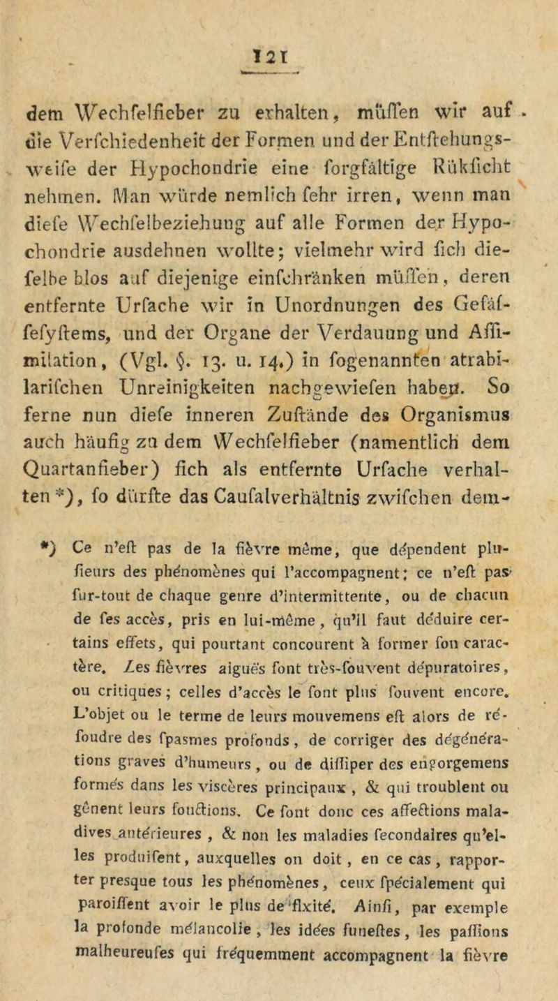 dem Wechfelfieber zu erhalten, muffen wir auf . die Verschiedenheit der Formen und der Entftehungs- weife der Hypochondrie eine Sorgfältige Rüklicht nehmen. Man würde nemlich Sehr irren, wenn man diefe Wechselbeziehung auf alle Formen der Hypo- chondrie ausdehnen wollte; vielmehr wird fiel] die- selbe blos auf diejenige einfohränken muffen, deren entfernte Urfache wir in Unordnungen des Gefäf- fefyftems, und der Organe der Verdauung und Affi- milation, (Vgl. §♦ 13* u. 14.) in Sogenannten atrabi- larifchen Unreinigkeiten nachgewiefen haben. So ferne nun diefe inneren Zuftände des Organismus auch häufig zu dem WechSelfieber (namentlich dem Quartanfieber) fich als entfernte Urfache verhal- ten*), fo dürfte das Caufalverhältnis zwifchen dem- *) Ce n’eft pas de la fikvre meme, que ddpendent pli?- fieurs des phdnomenes qui l’accompagnent; ce n’eft pas' fur-tout de chaque genre d’intermittente, ou de cliacun de fes acces, pris en lui-rrieme , qu’il faut de'duire cer- tains effets, qui pourtant concourent ä former fon carac- t&re. Zes fievres aigues font tres-fouvent depuratoires, ou critiques; celles d’acces le font plus fouvent encore« L’objet ou le terme de leurs mouvemens eft alors de re- foudre des fpasmes pröfonds, de corriger des ddgdndra- tions graves d’humeurs, ou de diiliper des eriporgemens formes dans les visceres principaux , & qui troublent ou genent leurs fonftions. Ce font donc ces aflfeftions mala- dives antdrieures , & non les maladies fecondalres qu’el- les produifent, auxquelles 011 doit , en ce cas , rappor- ter presque tous les phdnom&nes, ceux fpdcialement qui paroiffent avoir le plus de^xitd. Ainfi, par exemple la profonde mdlancolie , les iddes funeftes, les paflions malheureufes qui irdquemment accompagnent la fievre