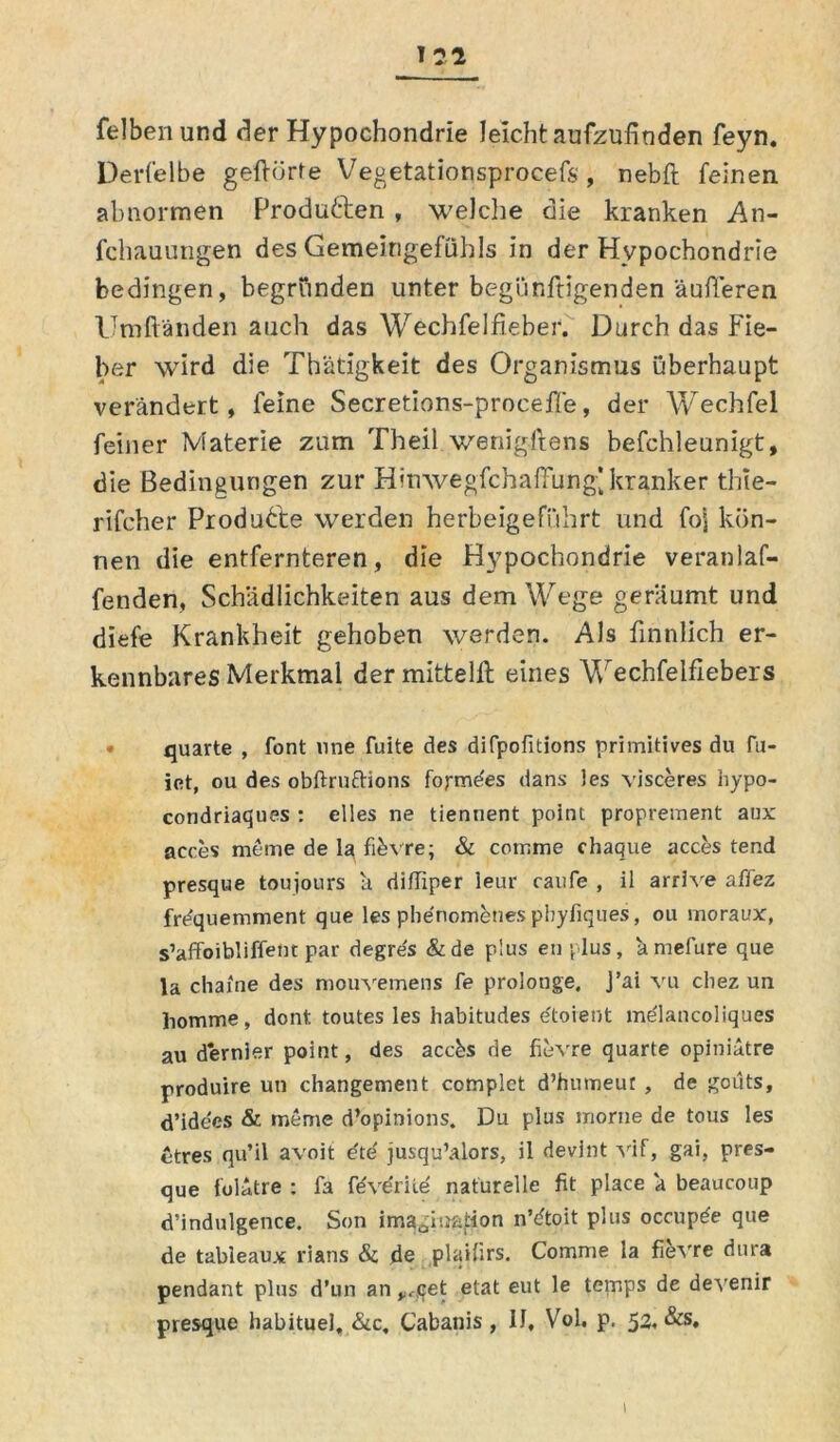 felbenund der Hypochondrie leicht aufzufinden feyn. Derfelbe geftörte Vegetationsprocefs , nebft feinen abnormen Produften , welche die kranken An- fchauungen des Gemeingefühls in der Hypochondrie bedingen, begründen unter begünftigenden äußeren Umftänden auch das Wechfelfieber. Durch das Fie- ber wird die Thätigkeit des Organismus überhaupt verändert, feine Secretions-proceffe, der Wechfel feiner Materie zum Theil wenigstens befchleunigt, die Bedingungen zur Hinwegfchaffung] kranker thie- rifcher Produfte werden herbeigeführt und fo| kön- nen die entfernteren, die Hypochondrie veranlaf- fenden, Schädlichkeiten aus dem Wege geräumt und diefe Krankheit gehoben werden. Als finnlich er- kennbares Merkmal dermittelft eines Wechfelfiebers • quarte , font une fuite des difpofitions primitives du fu- iet, ou des obftruftions foj-me'es dans )es visceres hypo- condriaques : elies ne tienuent point proprement aux aeces meine de la fibvre; & comme chaque acces tend presque toujours ä difliper leur raufe , il arrive affez frequemment que les phenometies phyfiques, ou moraux, s’affoibliffent par degres &de plus eil plus, ä mefure que la chaine des mouvemens fe prolonge. J’ai vu cliez un homme, dont toutes les habitudes e'toient mdlancoliques au dernier point, des accbs de fievre quarte opiniätre produire un changement complet d’humeur , de gcüts, d’ide'es & meme d’opinions. Du plus morne de tous les ctres qu’il avoit e'te' jusqu’alors, il devint vif, gai, pres- que folätre : fa fevdriie naturelle fit place ä beaucoup d’indulgence. Son ima^iaation n’dtoit plus occupde que de tableaux rians & de plaifirs. Comme la fievre dura pendant plus d’un an y.-,qet etat eut le temps de devenir presque habituel, &c. Cabanis, 11, Vol. p. 52. &s.