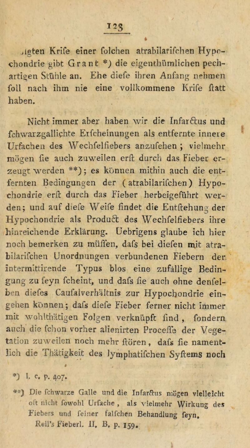 ,lgten Krife einer folchen atrabilarifchen Hypo- chondrie gibt Grant *) die eigentümlichen pech- artigen Stühle an. Ehe diefe ihren Anfang nehmen foil nach ihm nie eine vollkommene Krife ftatt haben. Nicht immer aber haben wir die Infar&us und fchwarzgallichte Erfcheinungen als entfernte inneie Urfachen des Wechfelfiebers anzufehen \ vielmehr mögen fie auch zuweilen erft durch das Fieber er- zeugt werden **); es können mithin auch die ent- fernten Bedingungen der (atrabilarifchen) Hypo- chondrie erft durch das Fieber herbeigeführt wer- den; und auf diefe Weife findet die Entziehung der Hypochondrie als Product des Wechfelfiebers ihre hinreichende Erklärung. Cebrigens glaube ich hier noch bemerken zu muffen, dafs bei diefen rn.it atra- bilarifchen Unordnungen verbundenen Fiebern der Intermittirende Typus blos eine zufällige Bedin- gung zu feyn fcheint, und dafs fie auch ohne denfel- ben diefes Caufalverhältnis zur Hypochondrie ein- gehen können; dafs diefe Fieber ferner nicht immer mit wohlthätigen Folgen verknüpft find , fondern auch die fchon vorher alienirten Proceffe der Vege- tation zuweilen noch mehr ftören, dafs fie nament- lich die rl hätigkeit des lymphatifchen Syftems noch s *) 1. c, p. 407. **) Die fchwarze Galle und die Infar&us mögen vielleicht oft nicht fowohl Urfache , als vielmehr Wirkung des Fiebers und feiner falfchen Behandlung feyn, Reil’s Fieberl. II, B, p. 159,