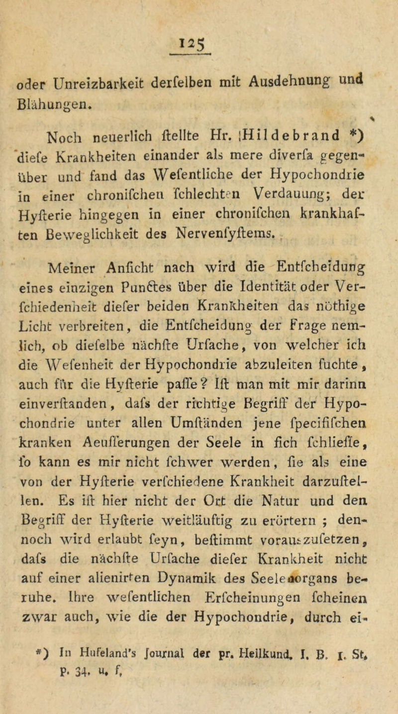 oder Unreizbarkeit derselben mit Ausdehnung und Blähungen, Noch neuerlich Hellte Hr. iHi 1 debrand *) ’diefe Krankheiten einander als mere diverfa gegen- über und fand das Wefentliche der Hypochondrie in einer chronifchen fchlechten Verdauung; der Hyfterie hingegen in einer chronifchen krankhaf- ten Beweglichkeit des Nervenfyftems. Meiner Anftcht nach wird die Entfcheidung eines einzigen Fünftes über die Identität oder Ver- fchiedenheit diefer beiden Krankheiten das nöthige Licht verbreiten, die Entfcheidung der Frage nem- lich, ob dielelbe nächfte Urfache, von welcher ich die Wefenheit der Hypochondrie abzuleiten fuchte, auch fi\r die Hyfterie paffe ? Ift man mit mir darinn einverftanden, dafs der richtige Begriff der Hypo- chondrie unter allen Umftiinden jene fpecififchen kranken Aeufferungen der Seele in fich fchlieffe, io kann es mir nicht fchwer werden, fie als eine von der Hyfterie verfchiedene Krankheit darzuftel- len. Es ift hier nicht der Ort die Natur und den Begriff der Hyfterie weitläuftig zu erörtern ; den- noch wird erlaubt feyn, beftimmt voraus zufetzen, dafs die nächfte Urfache diefer Krankheit nicht auf einer alienirten Dynamik des Seele aorgans be- ruhe, Ihre wefentlichen Erfcheinungen fcheinen zwar auch, wie die der Hypochondrie, durch ei- *) In Hufeland's Journal der pr. Heilkund, I. B. i. St* P. 34* u. ft