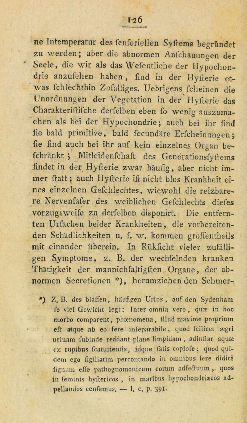 ne Intemperatur des fenforiellen Syftems begründet zu werden; aber die abnormen Anfchauungen der Seele, die wir als das Wefentliche der Hypochon- drie anzufehen haben, find in der Hyfterie et- was fchlechthin Zufälliges. Uebrigens fcheinen die Unordnungen der Vegetation in der'Hyfterie das Charakteriftifche derfelben eben fo wenig auszuma- chen als bei der Hypochondrie; auch bei ihr find fie bald primitive, bald fecundäre Erfcheinungen; fie find auch bei ihr auf kein einzelnes Organ be- fchränkt \ Mitleidenfchaft des Generationsfyftems findet in der Hyfterie zwar häufig, aber nicht im- mer ftatt; auch Hyfterie ift nicht blos Krankheit ei- nes einzelnen Gefchlechtes, wiewohl die reizbare- re Nervenfafer des weiblichen Gefchlechts diefes vorzugsweife zu derfelben disponirt. Die entfern- ten Urfachen beider Krankheiten, die vorbereiten- den Schädlichkeiten u, f. w. kommen groffentheils mit einander überein. In Rükficht vieler zufälli- gen Symptome, z. B. der wechfelnden kranken Thätigkeit der mannichfaltigften Organe, der ab- normen Secretionen *), herumziehenden Schmer- *) Z. B. des blaffen, häufigen Urins, auf den Sydenham fo viel Gewicht legt: Inter omnia vero , qUse in hoc morbo comparent, phaenomena, illud maxime proprium eft atque ab eo fere infeparabile, quod fcilicet aegri urinarn fubinde reddant plane limpidam , adinflar aquae <x rupibus fcaturientis, idque fatis copiofe ; quod qui- dem ego figillatitn percontando in omnibus fere didici fignum efle pathognomonicum eorum adfeduum , quos in feminis hyftericos , in maribus hypochondriacos ad- pellandos cenfemus. — 1. c. p. 39I.