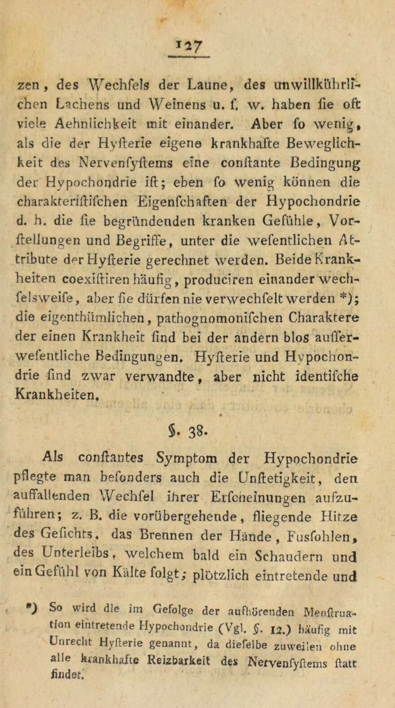 T*7 * . r zen , des Wechfels der Laune, des unwillkührli- chen Lachens und Weinens u. f, w. haben fie oft viele Aehnlichkeit mit einander. Aber fo wenig, als die der Hyfterie eigene krankhafte Beweglich- keit des Nervenfyftems eine conftante Bedingung der Hypochondrie ift; eben fo wenig können die charakteriftifchen Eigenfchaften der Hypochondrie d. h. die lie begründenden kranken Gefühle, Vor- ftellungen und Begriffe, unter die wefentlichen At- tribute der Hyfterie gerechnet werden. Beide Krank- heiten coexiftiren häufig, produciren einander wech- felsweife, aber fie dürfen nie verwechfelt werden *); die eigenthiimlichen, pathognomonifchen Charaktere der einen Krankheit find bei der andern blos auffer- wefentliche Bedingungen. Hyfterie und Hypochon- drie find zwar verwandte, aber nicht identifche Krankheiten. §. 38* Als conftantes Symptom der Hypochondrie pflegte man befonders auch die Unftetigkeit, den auffallenden Wechfel ihrer Erfcneinungen aufzu- führen; z. B. die vorübergehende, fliegende Hitze des Geftchts» das Brennen der Hände, Fusfohlen, des Unterleibs, welchem bald ein Schaudern und ein Gefühl von Kälte folgt; plötzlich eintretende und *) wird die im Gefolge der aufhürenden Menftrua- tion e*ntretende Hypochondrie (Vgl. §. l2.) häufig mit Unrecht Hyfterie genannt, da diefelbe zuweilen ohne alle krankhafte Reizbarkeit des Nervenfyftems ftatt findet.