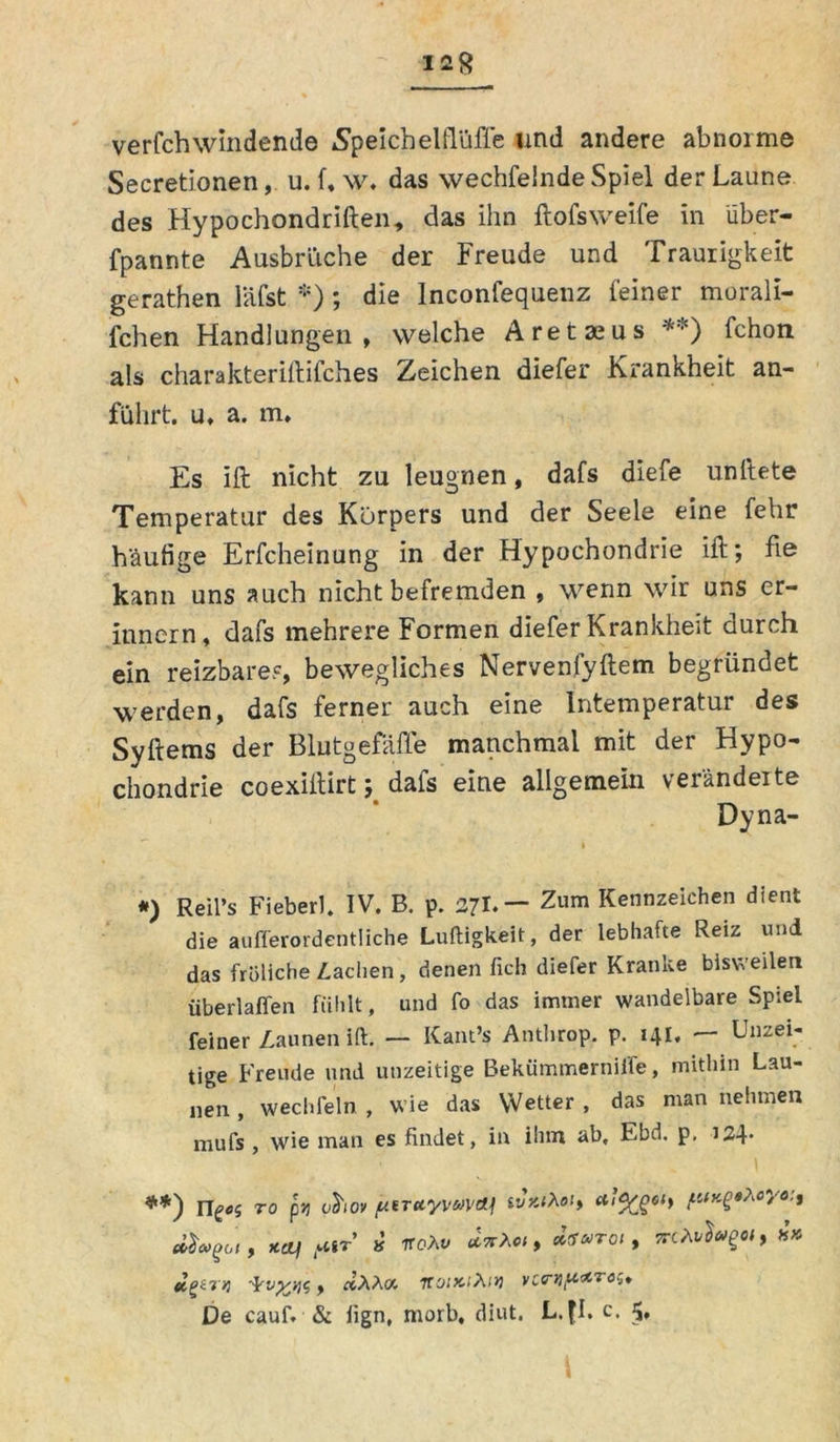verfchwindende Speichelflüffe und andere abnorme Secretionen, u.f,w. das wechfelnde Spiel der Laune des Hypochondriften, das Ihn ftofsweife in iiber- fpannte Ausbrüche der Freude und Traurigkeit gerathen läfst *) ; die lnconfequenz feiner morali- fchen Handlungen, welche Aretajus **) fchon als charakteriftifches Zeichen diefer Krankheit an- führt. u. a. m. Es ift nicht zu leugnen, dafs diefe unftete Temperatur des Körpers und der Seele eine fehr häufige Erfcheinung in der Hypochondrie ift; fie kann uns auch nicht befremden , wenn wir uns er- innern, dafs mehrere Formen diefer Krankheit durch ein reizbare?, bewegliches Nervenfyftem begründet werden, dafs ferner auch eine Intemperatur des Syftems der Blutgefäße manchmal mit der Hypo- chondrie coexiftirt; dafs eine allgemein veränderte Dyna- *) Reil s Fieberl* IV. B. p. 27I.— Zum Kennzeichen dient die aufferordentliche Luftigkeit, der lebhafte Reiz und das übliche Aachen, denen fich diefer Kranke bisweilen überlaffen fühlt, und fo das immer wandelbare Spiel feiner Launen ift. — Kant’s Anthrop. p. 141. — Unzei- tige Freude und unzeitige Bekümmerniffe, mithin Lau- nen , wechfeln , wie das Wetter , das man nehmen mufs , wie man es findet, in ihm ab, Ebd. p, 124* **) riges to pjj chov ptTttyvuvai ivxihoi, na! ftir’ v iroXv ästA«, »Wo/, TrcÄv^a, x» eif>irq , dXÄa. iroiKiXii] vcwti[i*Tost De cauf. & lign, morb, diut. L. fl. c. 5.