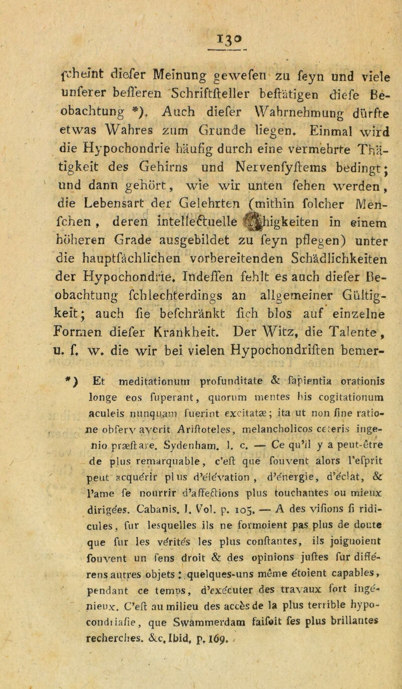 I3° fchelnt diefer Meinung gewefen zu feyn und viele unferer befteren Schriftfteller beftätigen diefe Be- obachtung *). Auch diefer Wahrnehmung dürfte etwas Wahres zum Grunde liegen. Einmal wird die Hypochondrie häufig durch eine vermehrte Tä- tigkeit des Gehirns und Nervenfyftems bedingt; und dann gehört, wie wir unten fehen werden, die Lebensart der Gelehrten (mithin folcher IVIen- fchen , deren intelleftuelle Eiligkeiten in einem höheren Grade ausgebildet zu feyn pflegen) unter die hauptfächlichen vorbereitenden Schädlichkeiten der Hypochondrie, Indefien fehlt es auch diefer Be- obachtung fchlechterdings an allgemeiner Gültig- keit; auch fie befchränkt fich blos auf einzelne Formen diefer Krankheit. Der Witz, die Talente, u. f, w, die wir bei vielen Hypochondriften bemer- *) Et meditationum profunditate & fapientia orationis longe eos fuperant, quorum mentes Bis cogitationum aculeis nunquam fuerint excitatse; ita ut non fine ratio- ne obferv averit Ariftoteles, melancholicos ceieris inge- nio prseftare. Sydenham. 1. c. — Ce qu’il y a peut-5tre de plus remarquable, c’eft que fouvent alors l’efprit peilt ?cqudrir plus d’eldvation , dVnergie, d’dclat, & l’ame fe nourrir d’aff'eftions plus touchantes ou mieux dirigees. Cabanis. J. V’ol. p. 105. — A des vifions fi ridi- cules, für lesquelles ils ne fonnoient pas plus de doute que fur les vdrite's les plus conftantes, ils joignoient fouvent un fens droit & des opinions juftes fur diffe- rensautres objets : quelques-uns mcme e'toient capables, pendant ce temps, d’ex^cuter des travaux fort inge- nieux. C’eft au milieu des acc&sde la plus terrible hypo- condiiafie, que Swammerdam faifoit fes plus brillantes recherches. &.c, Ibid, p, 169.