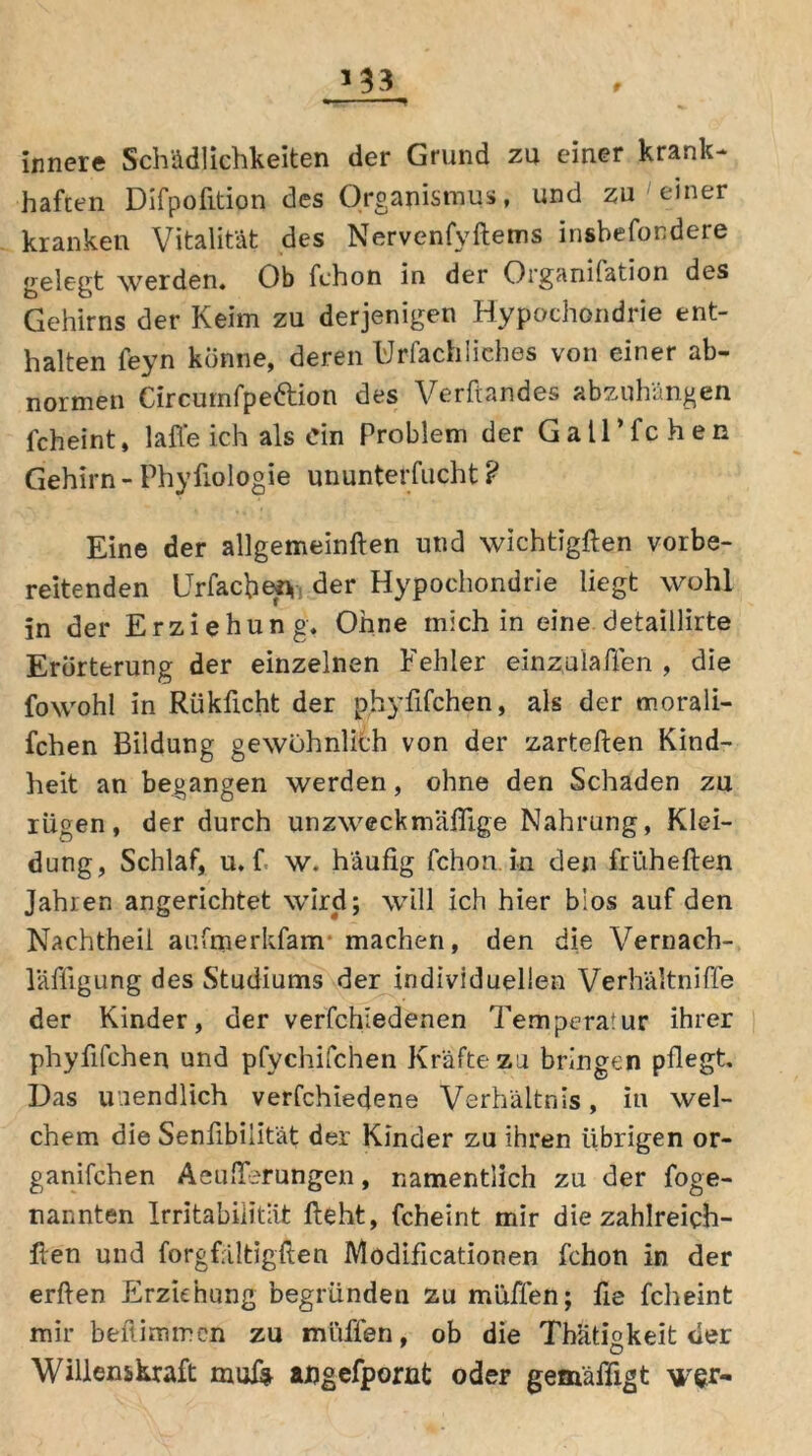 innere Schädlichkeiten der Grund zu einer krank- haften Difpofition des Organismus, und zu einer kranken Vitalität des Nervenfyftems insbefondere gelegt werden. Ob fchon in der Organilation des Gehirns der Keim zu derjenigen Hypochondrie ent- halten feyn könne, deren Urfachiiehes von einer ab- normen Circumfpeftion des Verftandes abzuhängen fcheint, 1 affe ich als ein Problem der Gall’fchen Gehirn - Phyfiologie ununterfucht ? Eine der allgemeinften und wichtigften vorbe- reitenden Urfachesy der Hypochondrie liegt wohl in der Erziehung. Ohne mich in eine detaillirte Erörterung der einzelnen Fehler einzulaßen , die fowohl in Rükficht der phyfifchen, als der rnorali- fchen Bildung gewöhnlich von der zarteften Kind- heit an begangen werden, ohne den Schaden zu rügen, der durch unzweckmäßige Nahrung, Klei- dung, Schlaf, u. f w. häufig fchon.in den frliheften Jahren angerichtet wird; will ich hier bios auf den Nachtheil aufmerkfam machen, den die Vernach- läßigung des Studiums der individuellen Verhältniffe der Kinder, der verfchiedenen Temperatur ihrer phyfifchen und pfychifchen Kräfte zu bringen pflegt. Das unendlich verfchiedene Verhältnis, in wel- chem die Senfibiiität der Kinder zu ihren übrigen or- ganifchen Aeußerungen, namentlich zu der foge- nannten Irritabilität fleht, fcheint mir die zahlreich- llen und forgfältigften Modificationen fchon in der erflen Erziehung begründen zu muffen; fie fcheint mir beflimmen zu muffen, ob die Thatmkeit der Willenskraft ahgefpornt oder gemäßigt wer-