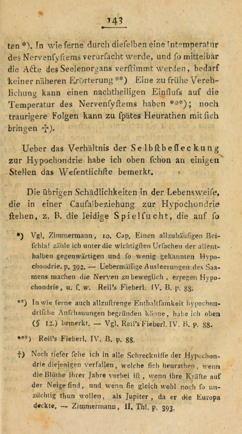 ten *). Tn wie ferne durch diefelben eine Tnt^mperatur des Nervenlyllems verurfacht werde, und fo mittelbar die A&e des Seelenorgans verftimmt werden, bedarf keiner näheren Erörterung**) Eine zu frühe Vereh- lichung kann einen nachtheiligen Einllufs auf die Temperatur des Nervenfyftems haben ***); noch traurigere Folgen kann zu fp'ätes Heurathen mit lieh bringen •£). Ueber das Verhältnis der Selbftbefleckung zur Hypochondrie habe ich oben fchon an einigen Stellen das Wefentlichfte bemerkt. Die übrigen Schädlichkeiten in der Lebensweife, die in einer Caufatbeziehung zur Hypochondrie liehen, z, B. die leidige Spielfucht, die auf fo *) Vgl. Zimmermann, io. Cap. Einen allzuhäufigen Bei- fchlaf zähle ich unter die wichtigften Urfachen der allent- halben gegenwärtigen und fo wenig gekannten Hypo- chondrie. p, 392. — Uebermäilige Ausleerungen des Saa- mens machen die Nerven zu beweglich , erregen Hypo- chondrie, u. f. w. Reil’s Fieberl. IV. B. p. gg. **) In wie ferne auch allzuftrenge Enthaltfamkeit hypochon- drifche Anfchauungen begründen könne, habeich oben ($ 12.) bemerkt. — Vgl. Reil»* Fieberl. IV. B. p. Sg. Reil’s Fieberl. IV. B. p. gg. . f) Noch tiefer fiehe ich in alle Schrecknifl'e der Hypochon- drie diejenigen verfallen, welche fleh heurathen, wenn die Bliithe ihrer Jahre vorbei ift , wenn ihre Kräfte auf der Neige find, und wenn fie gleich wohl noch fo un- züchtig thun wollen, als Jupiter, da er die Europa