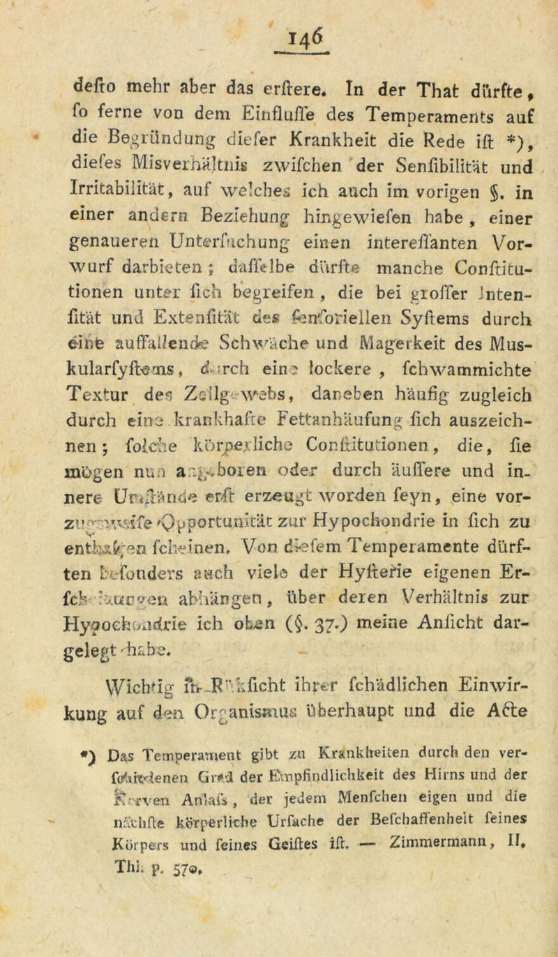 defto mehr aber das erftere. In der That dürfte, fo ferne von dem Einflüße des Temperaments auf die Begründung diefer Krankheit die Rede ift ♦), diefes Misverhältnis zwifchen der Senfibilitat und Irritabilität, auf welches ich auch im vorigen §. in einer andern Beziehung hingewiefen habe , einer genaueren Unterfiichung einen interefl’anten Vor- wurf darbieten ; daflelbe dürfte manche Confiitu- tionen unter fleh begreifen , die bei groffer Jnten- fität und Extenfitiit des jfertforiellen Syftems durch einfe auffallende Schwäche und Magerkeit des Mus- kularfyfbeais, d rch ein? lockere, fchwammichte Textur de<5 Zsilg webs, daneben häufig zugleich durch eine krankhafte Fettanhäufung fleh auszeich- nen; foiche körperliche Confbitutionen, die, fle mögen nun angeboren oder durch äuffere und in- nere Urrftäncie erfit erzeugt worden feyn, eine Vor- zug-v.vvsfe 'Opportunität zur Hypochondrie in fleh zu enthilgen fc keinen. Von die fern Temperamente dürf- ten besonders auch viele der Hylterte eigenen Er- fch hmüven abhanden, über deren Verhältnis zur Hypochondrie ich oben (§. 37.) meine Aniicht dar- gelegt 'habe. Wichtig fr> JR'.kficht ihrer fchadlichen Einwir- kung auf den Organismus überhaupt und die Afte *) Das Temperament gibt zu Krankheiten durch den ver- fotifoäenen Grevl der Empfindlichkeit des Hirns und der Jtrrven Anlais , der jedem Menfchen eigen und die nathfte körperliche Urfache der Befchaffenheit feines Körpers und feines Geiftes ift. — Zimmermann, II, Thi. p. 570,