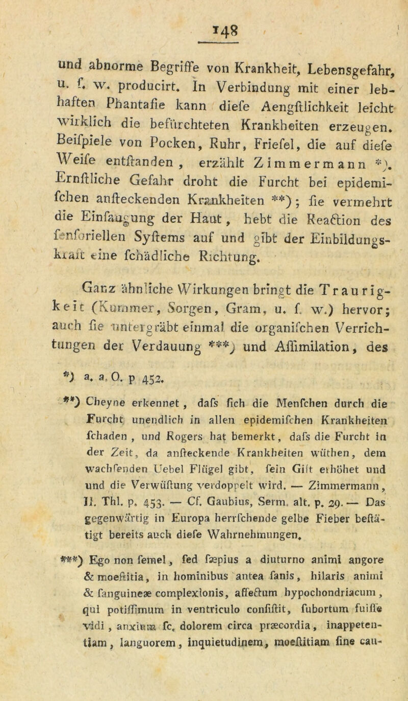 *48 und abnorme Begriffe von Krankheit, Lebensgefahr, u. 1. w. producirt, In Verbindung mit einer leb- haften Phantafie kann diefe Aengfllichkeit leicht wirklich die befürchteten Krankheiten erzeugen, Beifpiele von Pocken, Ruhr, Friefel, die auf diefe Weife entffanden , erzählt Zimmer mann *). Ernftliche Gefahr droht die Furcht bei epidemi- fchen anfteckenden Krankheiten **); fie vermehrt die Ein fang ung der Haut, hebt die Reaftion des fenfhriellen Syftems auf und gibt der Einbildungs- kraft eine fchädliche Richtung. Ganz ähn'iche Wirkungen bringt die Tr au rig- keic (Kummer, Sorgen, Gram, u. f. w.) hervor; auch fie untergrabt einmal die organifchen Verrich- tungen der Verdauung ***) und Affimilation, des V a. a, 0. p 453. **) Cheyne erkennet , dafs fich die Menfchen durch die Furcht unendlich in allen epidemifchen Krankheiten fchaden , und Rogers hat bemerkt, dafs die Furcht in der Zeit, da anfteckende Krankheiten wüthen, dem wachfenden Uebel Flügel gibt, fein Gift erhöhet und und die Verwüflung verdoppelt wird. — Zimmermann, II. Thl. p. 453. — Cf. Gaubius, Serm. alt. p. 39. — Das gegenwärtig in Europa herrfchende gelbe Fieber beftä- tigt bereits auch diefe Wahrnehmungen, ***) Ego non femel, fed fsepius a diuturno animi angore &moeftitia, in hominibus antea fanis, hilarls animi & fanguineae complexlonis, affeftum hypochondriacum , qui potiiTimum in ventriculo confiftit, fubortum fuifle vidi , anxiKtn fc, dolorem circa prsecordia, inappeten- tiam, Ianguorem, inquietudinem, moeßitiam fine tau-