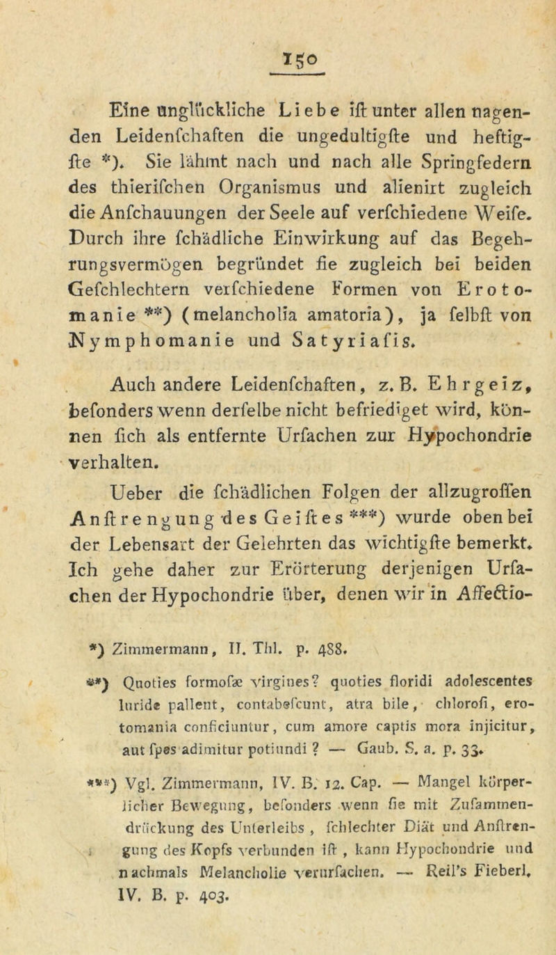 Igo Eine unglückliche Liebe ift unter allen nagen- den Leidenfchaften die ungedultigfte und heftig- Ite *). Sie lahmt nach und nach alle Springfedern des thierifchen Organismus und alienirt zugleich die Anfchauungen der Seele auf verfchiedene Weife. Durch ihre fchädliche Einwirkung auf das Begeh- rungsvermögen begründet fie zugleich bei beiden Gefchlechtern verfchiedene Formen von Eroto- manie**) (melancholia amatoria), ja felbft von Nymphomanie und Satyriafis. Auch andere Leidenfchaften, z. B. E h r g e i z, befonders wenn derfelbe nicht befriediget wird, kön- nen fich als entfernte Urfachen zur Hypochondrie verhalten. Ueber die fchädlichen Folgen der allzugroffen Anftrengungdes Gei ft es ***) wurde oben bei der Lebensart der Gelehrten das wichtigfte bemerkt. Ich gehe daher zur Erörterung derjenigen Urfa- chen der Hypochondrie über, denen wir in Affe&io- *) Zimmermann, II. Thl. p. 488. Qnoties formofae Virgines? quoties floridi adolescentes luride pallent, contabefcunt, atra bile, chloroii, ero- tomania conficiuntur, cum amore captis mora injicitur, aut fpes adimitur potiundi ? — Gaub. S. a. p. 33. ***) Vgl. Zimmermann, IV. B. 12. Cap. — Mangel körper- licher Bewegung, bcfonders wenn fie mit Zufamtnen- driickung des Unterleibs , fchlechter Diät und Anflren- gung des Kopfs verbunden ift , kann Hypochondrie und nachmals Melancholie verurfachen. — Reii’s Fieberl, IV. B. p. 403.