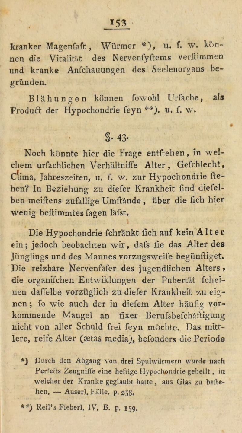 *53 kranker Magenfaft, Würmer *), u. f. w. kön- nen die Vitalität des Nervenfyftems verftimmen und kranke Anfchauungen des Seelenorgans be- gründen. Blähungen können fowohl Urfache, als Produft der Hypochondrie feyn **). u. f. \v* §* 43- Noch könnte hier die Frage entliehen, in wel- chem urfachlichen VerhältniiTe Alter, Gefchlecht, dima, Jahreszeiten, u, f. w. zur Hypochondrie lie- hen? In Beziehung zu diefer Krankheit find diefel- ben meiftens zufällige Umftände, über die fich hier wenig beftimmtes Tagen läfst. Die Hypochondrie fchränkt lieh auf kein Alter ein; jedoch beobachten wir, dafs fie das Alter des Jünglings und des Mannes vorzugsweife begünftiget«. Die reizbare Nervenfafer des jugendlichen Alters > die organifchen Entwiklungen der Pubertät fchei- nen daflelbe vorzüglich zu diefer Krankheit zu eig- nen ; fo wie auch der in diefem Alter häufig vor- kommende Mangel an fixer Berufsbefchäftigung nicht von aller Schuld frei feyn möchte. Das mitt- lere, reife Alter (aetas media), befonders die Periode *) Durch den Abgang von drei Spulwürmern wurde nach Ferfects Zeugniffe eine heftige Hypodrendrie geheilt, in welcher der Kranke geglaubt hatte, aus Glas zu befte- hen, — Auserl. Fälle, p. 258. **') Reil’s Fieberl. IV, B. p. 159.