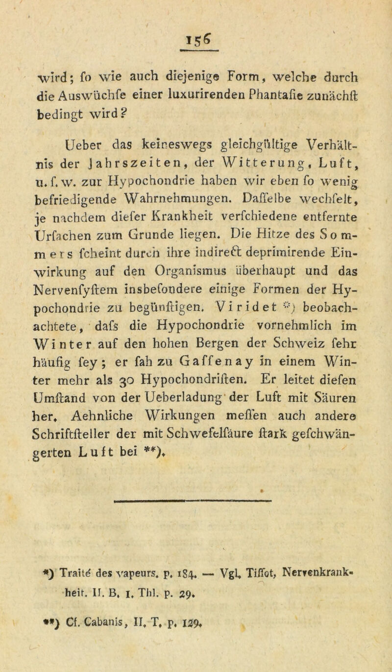 wird; fo wie auch diejenige Form, welche durch die Auswüchfe einer luxurirenden Phantafie zunächft bedingt wird? Ueber das keineswegs gleichgültige Verhält- nis der Jahrszeiten, der Witterung, Luft, u. f. w. zur Hypochondrie haben wir eben fo wenig befriedigende Wahrnehmungen. Daffelbe wechfelt, je nachdem diefer Krankheit verfchiedene entfernte Urfachen zum Grunde liegen. Die Hitze des Som- mers fcheint durch ihre indireft deprimirende Ein- wirkung auf den Organismus überhaupt und das Nervenfyftem insbefondere einige Formen der Hy- pochondrie zu begüufligen. Viridet *) beobach- achtete , dafs die Hypochondrie vornehmlich im Winter auf den hohen Bergen der Schweiz fehr häufig fey; er fah zu Gaffenay in einem Win- ter mehr als 30 Hypochondriften. Er leitet diefen Umftand von der Ueberladung der Luft mit Säuren her, Aehnliche Wirkungen meffen auch andere Schriftfteller der mit Schwefelfäure ftark gefchwän- gerten Luft bei **)♦ *) Traitd des vapeurs. p, 184. — Vgl, Tiffot, Nervenkrank« n heit. II. B. 1. Thl. p. 29. *») Cf. Cabanis, II, T, p, 129,