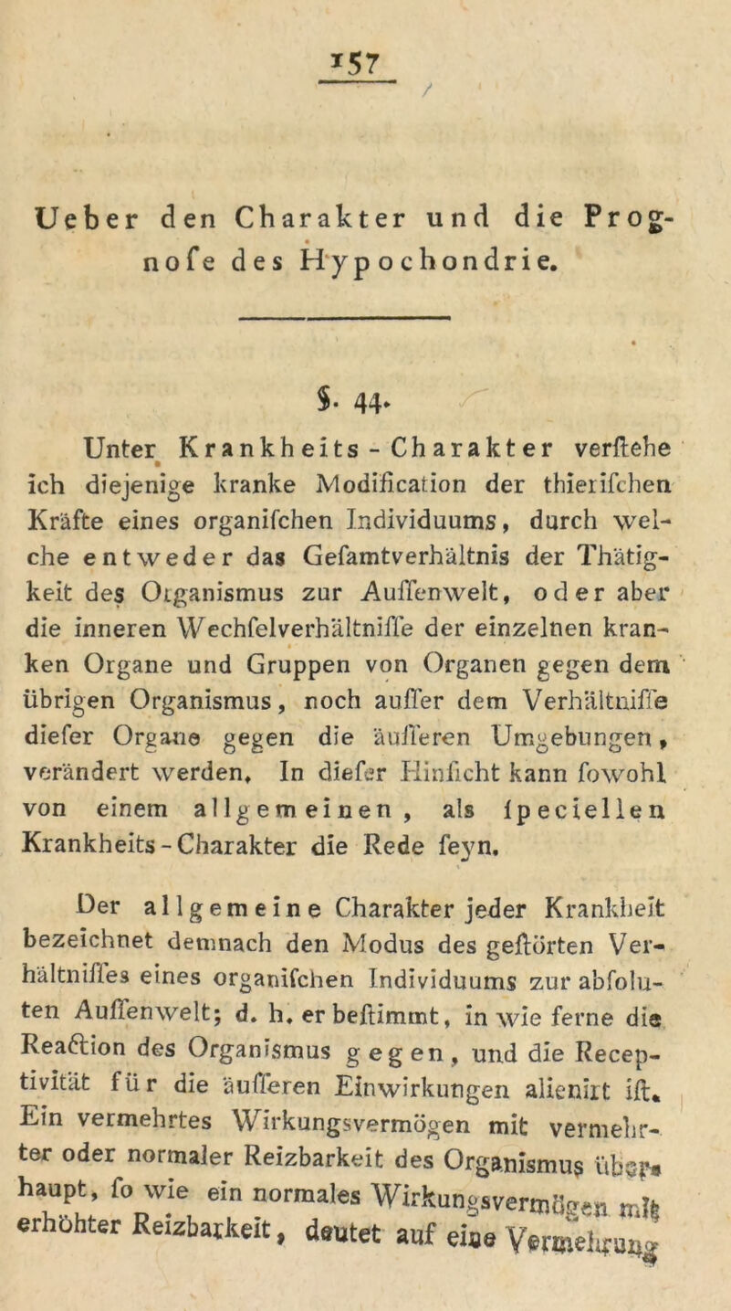 *57 / Ueber den Charakter und die Prog- nofe des Hypochondrie. $. 44. Unter Krankheits - Charakter verliehe ich diejenige kranke Modifikation der thierifchen Kräfte eines organifchen Individuums, durch wel- che entweder das Gefamtverhältnis der Thätig- keit des Oiganismus zur Aufienwelt, oder aber die inneren Wechfelverhältnifie der einzelnen kran- • • ken Organe und Gruppen von Organen gegen dem übrigen Organismus, noch aufler dem Verhältniffe diefer Organe gegen die äulTeren Umgebungen, verändert werden. In diefer Hinficht kann fowohl von einem allgemeinen, als Ipeciellen Krankheits-Charakter die Rede feyn. Her al 1 g em e in e Charakter jeder Krankheit bezeichnet demnach den Modus des geüörten Ver- hältnifies eines organifchen Individuums zur abfolu- ten Aufienwelt; d. h. er beftimmt, in wie ferne die Reaftion des Organismus gegen, und die Recep- tivität für die äufferen Einwirkungen alienirt ift* Ein vermehrtes Wirkungsvermögen mit vermehr- ter oder normaler Reizbarkeit des Organismus übs?* ha“Pt; foDwie, e!n normales WirkungsvertnSgen erhöhter Reizbarkeit, deutet auf eise Vwoielifuug