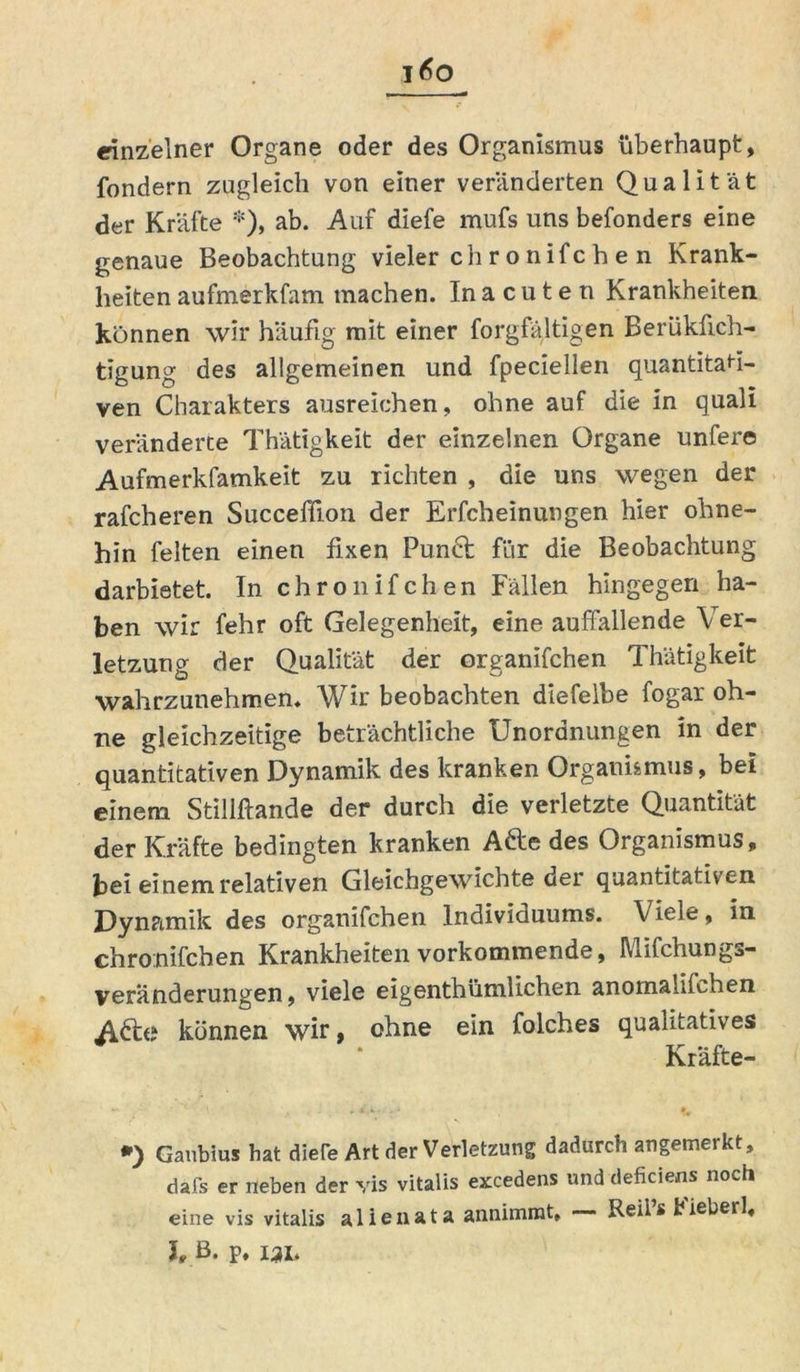 einzelner Organe oder des Organismus überhaupt, fondern zugleich von einer veränderten Qualität der Kräfte *), ab. Auf diefe mufs uns befonders eine genaue Beobachtung vieler ch r o nifc h e n Krank- heiten aufmerkfam machen. Inacuten Krankheiten können wir häufig mit einer forgfältigen Berüküch- tigung des allgemeinen und fpeciellen quantitati- ven Charakters ausreichen, ohne auf die in quall veränderte Thätigkeit der einzelnen Organe unfere Aufmerkfamkeit zu richten , die uns wegen der rafcheren Succeffion der Erfcheinungen hier ohne- hin feiten einen fixen Punct für die Beobachtung darbietet. In chronifchen Fällen hingegen ha- ben wir fehr oft Gelegenheit, eine auffallende Ver- letzung der Qualität der organifchen Thätigkeit wahrzunehmen. Wir beobachten diefelbe fogar oh- ne gleichzeitige beträchtliche Unordnungen in der quantitativen Dynamik des kranken Organismus, bei einem Stillftande der durch die verletzte Quantität der Kräfte bedingten kranken Adle des Organismus, bei einem relativen Gleichgewichte der quantitativen Dynamik des organifchen Individuums. V iele, in chronifchen Krankheiten vorkommende, Mifchungs- veranderungen, viele eigenthümlichen anomalilchen Adte können wir, ohne ein folches qualitatives Kräfte- *) Gaubius hat diere Art der Verletzung dadurch angemerkt, dafs er neben der vis vitalis excedens und deficiens noch eine vis vitalis alienata annimmt, — Reii’s Fieberl, h B. P. 131,