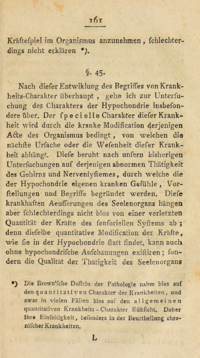Kräftefpiel im Organismus anzunehmen, fchlechter- dings nicht erklären *). §• 45» Nach diefer Entwiklung des Begriffes von Krank- heits-Charakter überhaupt , gehe ich zur Unterfu- chung des Charakters der Hypochondrie insbefon- dere über. Der fp e ci eile Charakter diefer Krank- heit wird durch die kranke Modifikation derjenigen A6te des Organismus bedingt, von welchen dio nächfte Urfache oder die Wefenheit diefer Krank- heit abliängt. Diele beruht nach unfern bisherigen Unterftichungen auf derjenigen abnormen Thätigkelt des Gehirns und Nervenlyftemes, durch welche die der Hypochondrie eigenen kranken Gefühle , Vor- ftellungen und Begriffe begründet werden. Diefe krankhaften Aeufferungen des Seelenorgans hängen aber fchlechterdings nicht blos von einer verletzten Quantität der Kräfte des fenforiellen Syftems ab ; denn diefelbe quantitative Modification der Kräfte, wie fie in der Hypochondrie ftatt findet kann auch ohne hypochondrifche Anfchauungen exifliren; fon- dern die Qualität der Thätigkeit des Seelenorgans •) Die Brown’fche Doftrin der Pathologie nahm blos auf den quantitativen Charakter der Krankheiten , und zwar in vielen Fällen blos auf den allgemeinen quantitativen Krankheits - Charakter Rükficht. Daher ihr® Einfeitigkeit, befonöers in der Beurthellung chro» nifcher Krankheiten.