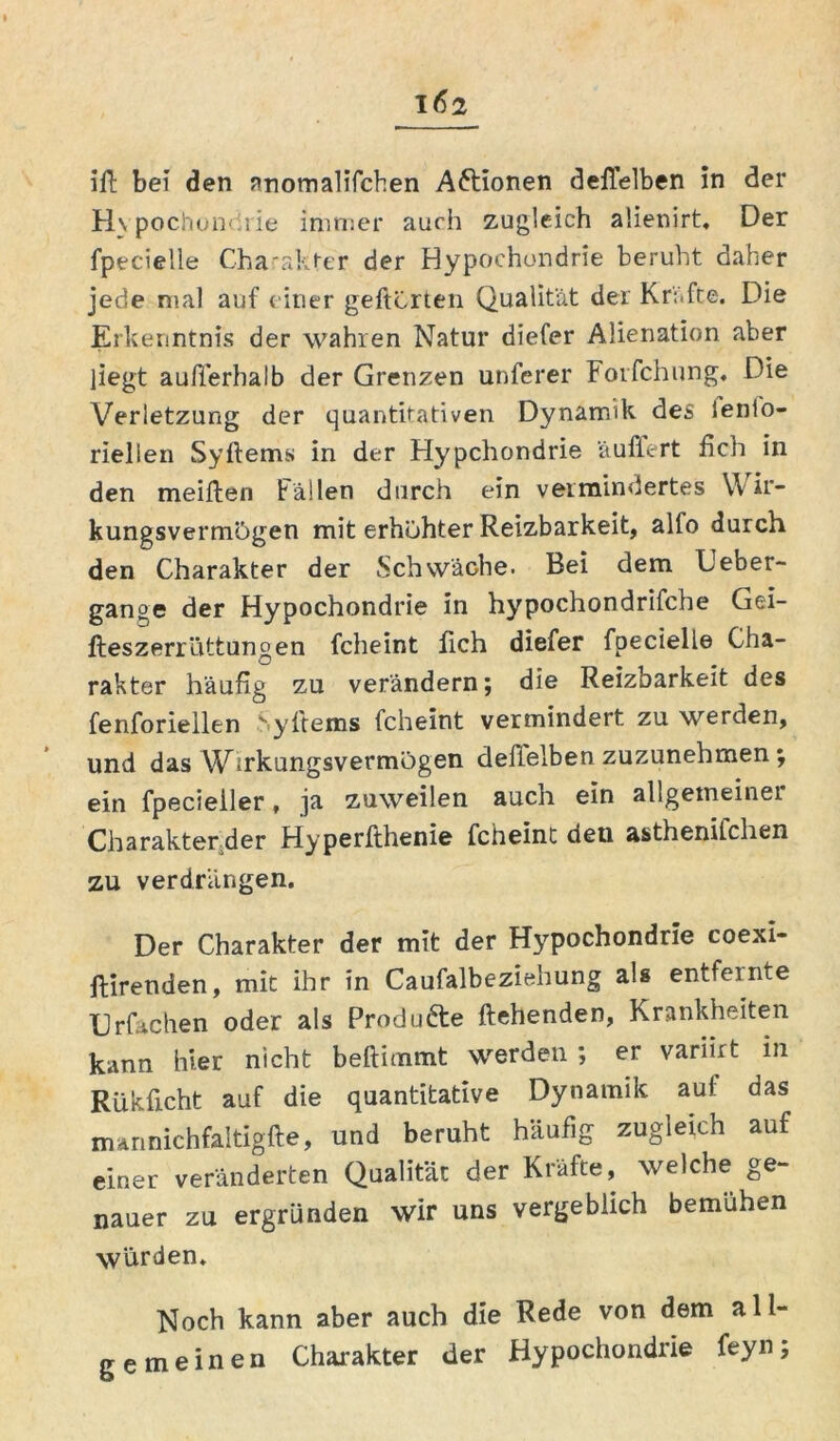 ifl bei den anomalifchen Aftionen deffelben in der Hypochondrie immer auch zugleich alienirt. Der fpecielle Charakter der Hypochondrie beruht daher jede mal auf einer gelierten Qualität der Kräfte. Die Erkenntnis der wahren Natur diefer Alienation aber liegt außerhalb der Grenzen unferer Foifchung. Die Verletzung der quantitativen Dynamik des lenlo- riellen Syflems in der Hypchondrie 'äuffert ßch in den meiften Fällen durch ein vermindertes Wir- kungsvermögen mit erhöhter Reizbarkeit, alfo durch den Charakter der Schwäche. Bei dem Ueber- gange der Hypochondrie in hypochondrifche Gei- fteszerrüttungen fcheint ßch diefer fpecielle Cha- rakter häufig zu verändern; die Reizbarkeit des fenforieilen yllems fcheint vermindert zu werden, und das Wirkungsvermögen deflelben zuzunehmen ; ein fpecieller, ja zuweilen auch ein allgemeiner Charakter der Hyperfthenie fcheint deu asthenifchen zu verdrängen. Der Charakter der mit der Hypochondrie coexi- ftirenden, mit ihr in Caufalbeziehung als entfeinte Urfachen oder als Produfte flehenden, Krankheiten kann hier nicht beftimmt werden ; er variirt in Riikficht auf die quantitative Dynamik auf das mannichfaltigfle, und beruht häufig zugleich auf einer veränderten Qualität der Kräfte, welche ge- nauer zu ergründen wir uns vergeblich bemühen würden. Noch kann aber auch die Rede von dem all- gemeinen Charakter der Hypochondrie feyn;