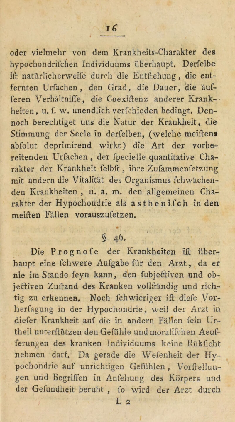 oder vielmehr von dem Krankheits-Charakter des hypochondrifchen Individuums überhaupt. Derfelbe ift natiirlicherweife durch die Entftehung, die ent- fernten Urfachen, den Grad, die Dauer, die äuf- feren Verhältniffe, die Coexiftenz anderer Krank- heiten, u. f. w. unendlich verfchicden bedingt. Den- noch berechtiget uns die Natur der Krankheit, die Stimmung der Seele in derfelben, (welche meiftens abfolut deprimirend wirkt) die Art der vorbe- reitenden Urfachen, der fpecielle quantitative Cha- rakter der Krankheit felbft , ihre Zufammenfetzung mit andern die Vitalität des Organismus fchwächen- den Krankheiten , u. a. m. den allgemeinen Cha- rakter der Hypochondrie als asthenifch in den meiften Fällen vorauszufetzen, • § Die Prognofe der Krankheiten Ift über- haupt eine fchwere Aufgabe für den Arzt, da er nie imStande feyn kann, den fubje&iven und ob- jektiven Zuftand des Kranken vollftändig und rich- tig zu erkennen. Noch fchwieriger ift diefe Vor- herfagung in der Hypochondrie, weil der Arzt in diefer Krankheit auf die in andern Fällen fein Ur- theil utiterftützen den Gefühle undmoralifchen Aeuf- ferungen des kranken Individuums keine Rüklicht nehmen darf. Da gerade die Wefenheit der Hy- pochondrie auf unrichtigen Gefühlen, Vorftellun- gen und Begriffen in Anfehung des Körpers und der Gefundheit beruht , fo wird der Arzt durch