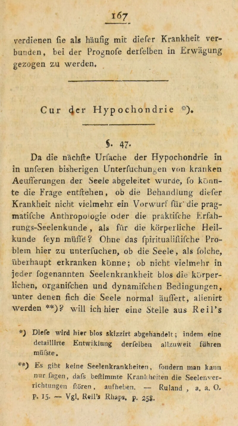 verdienen fie als häufig mit diefer Krankheit ver- bunden, bei der Prognofe derselben in Erwägung gezogen zu werden. Cur 4 e r Hypochondrie §• 47- Da die nächfte Urfache der Hypochondrie in in unferen bisherigen IJnterfuchungen von kranken Aeufferungen der Seele abgeleitet wurde, fo konn- te die Frage entftehen, ob die Behandlung diefer Krankheit nicht vielmehr ein Vorwurf für' die prag- matifche Anthropologie oder die praktifche Erfah- rungs-Seelenkunde , als für die körperliche Heil- kunde feyn müffö ? Ohne das fpiritualifiifche Pro- blem hier zu unterfuchen, ob die Seele, als folche, überhaupt erkranken könne; ob nicht vielmehr in jeder fogenannten Seelenkrankheit blos die körper- lichen, organifchen und dynamifehen Bedingungen, unter denen lieh die Seele normal äuffert, alienirt werden *) **)? will ich hier eine Steile aus Reil’s *) Dlefe wird hier blos skizzirt abgehandelt; indem eine detai lllrte Entwildung derfelbeu allzuweit führen müfste. **) Es gibt keine Seelenkrankheiten, fondern inan kann nur fagen, dafs beftimmte Krankheiten die Seelenver- richtungen ftoren, aufheben. — Ruland , a, a. O. p, 15. — Vgl, Reil’j Rhaps, p. 258.