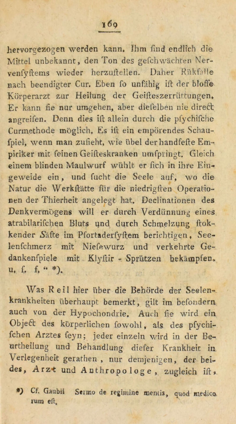 hervorgezogen werden kann* Ihm find endlich die Mittel unbekannt, den Ton des gefchwächten Ner- venlyftems wieder herzuftellen. Daher RiikfnUe nach beendigter Cur. Eben fo unfähig ift der blofi'e Körperarzt zur Heilung der Geifteszerriittungen* Er kann he nur umgehen, aber dielelben nie direkt angreifen. Denn dies ift allein durch die pfychifche Curmethode möglich. Es ift ein empörendes Schau- fpiel, wenn man zuiieht, wie übel der handfefte Em- piriker mit feinen Geifteskranken umfpringt. Gleich einem blinden Maulwurf wühlt er ftch in ihre Ein- geweide ein, und fucht die Seele auf, wo die Natur die Werkftätte für die niedrigften Operatio- nen der Thierheit angelegt hat. Dechnationen des Denkvermögens will er durch Verdünnung eines atrabilarifchen Bluts und durch Schmelzung ftok- kender *Safte im Pfortaderfvftem berichtigen, See- t lenfchmerz mit Niefewurz und verkehrte Ge- dankenfpiele mit Klyftir - Sprutzen bekämpfen* u, f. f. “ *). Was Reil hier über die Behörde der Seelen- krankheiten überhaupt bemerkt, gilt im befondem auch von der Hypochondrie. Audi fte wird ein Objeft des körperlichen fowohl, als des pfychi- fchen Arztes feyn; jeder einzeln wird in der Be- urtheilung und Behandlung diefer Krankheit in Verlegenheit gerathen , nur demjenigen, der bei- des, Arz«t und Anthropologe, zugleich ift» *) Cf. Gaubii Seimo de regimine naentis, quod medica rum eft.