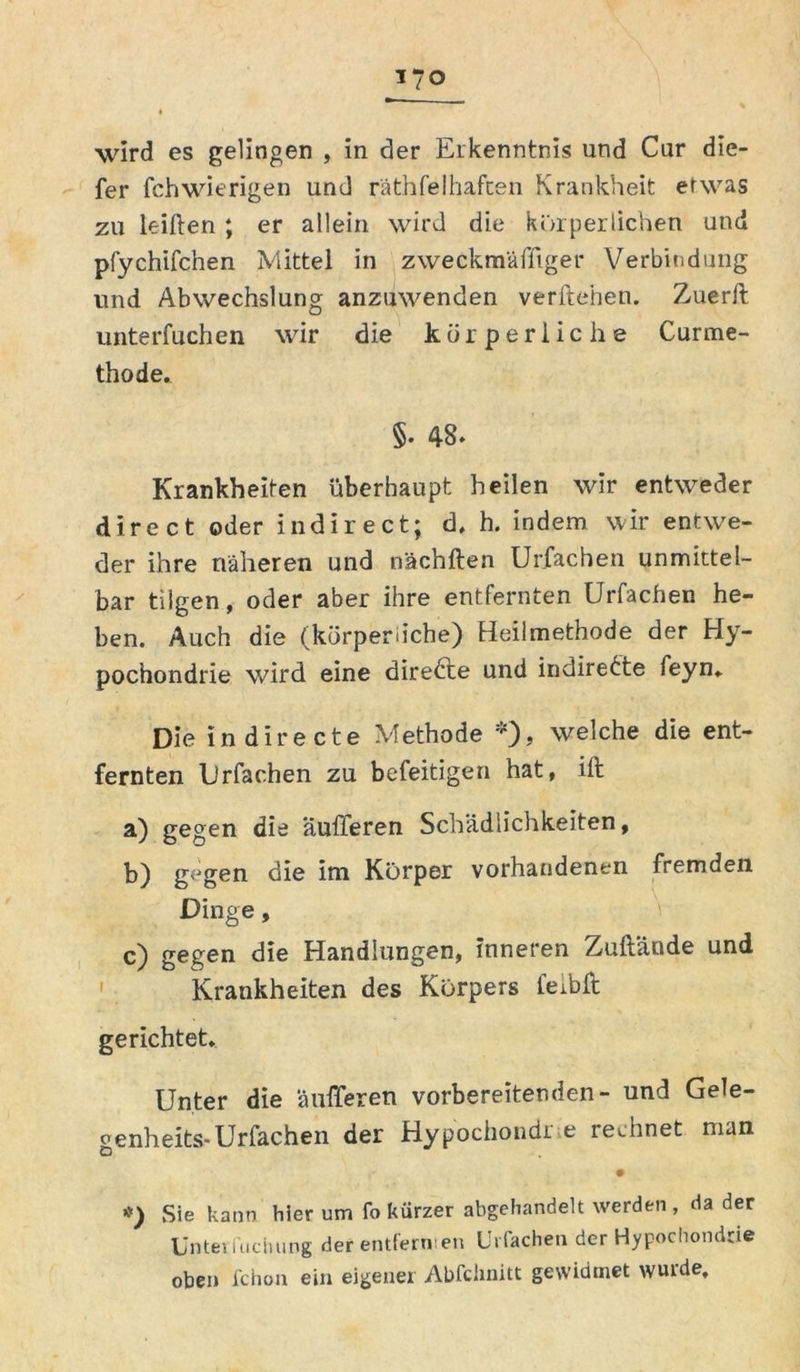 wird es gelingen , in der Erkenntnis und Cur die- fer fchwierigen und räthfelhafcen Krankheit etwas zu leihen ; er allein wird die körperlichen und pfychifchen Mittel in zweckmäffiger Verbindung und Abwechslung anzuwenden verftehen. Zuerit unterfuchen wir die körperliche Curme- thode. §. 48. Krankheiten überhaupt heilen wir entweder direct oder indirect; d* h. indem wir entwe- der ihre näheren und nächften Urfachen unmittel- bar tilgen, oder aber ihre entfernten Urfachen he- ben. Auch die (körperliche) Heilmethode der Hy- pochondrie wird eine direkte und indirekte feyn«. Die indirecte Methode *), welche die ent- fernten Urfachen zu befeitigen hat, ilt a) gegen die aufferen Schädlichkeiten, b) g<Jgen die im Körper vorhandenen fremden Dinge, c) gegen die Handlungen, inneren Zuftände und Krankheiten des Körpers feibft gerichtet* Unter die aufferen vorbereitenden- und Gele- genheits-Urfachen der Hypochondi e rechnet man #) Sie kann hier um fo kürzer abgehandelt werden , da der Untei iuchung der entfern en Urfachen der Hypochondrie oben fchon ein eigener Abfchnitt gewidmet wurde.