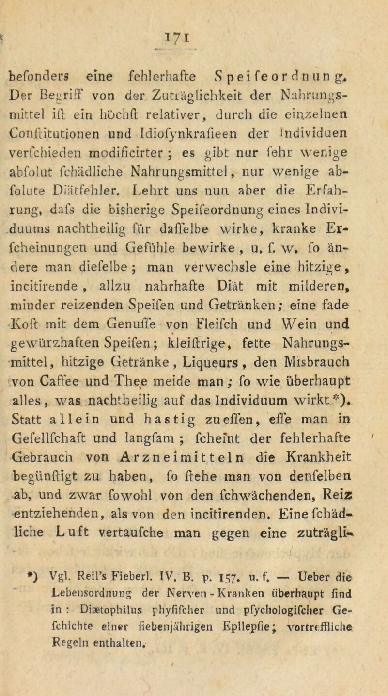 Der Begriff von der Zuträglichkeit der Nahrungs- mittel ift ein höchft relativer, durch die einzelnen Conftitutionen und Idiofynkrafieen der Individuen verfchieden modificirter ; es gibt nur fehr wenige abfolut fehädliche Nahrungsmittel, nur wenige ab- lolute Diätfehler. Lehrt uns nun aber die Erfah- rung, dals die bisherige Speifeordnung eines Indivi- duums nachtheilig fiir daffelbe wirke, kranke Er- fcheinungen und Gefühle bewirke , u, f. w* fo än- dere man diefelbe ; man verwechsle eine hitzige, Incitirende , allzu nahrhafte Diät mit milderen, minder reizenden Speilen und Getränken; eine fade Koft mit dem Genufle von Fleifch und Wein und gewürzhaften Speifen; kleiftrige, fette Nahrungs- mittel, hitzige Getränke, Liqueurs , den IVIisbrauch von Caffee und Thee meide man; fo wie überhaupt alles, was nachtheilig auf das Individuum wirkt *), Statt allein und hastig zu eilen, efle man in Gefellfchaft und langfam ; fchefnt der fehlerhafte Gebrauch von Arzneimitteln die Krankheit begünftigt zu haben, fo ftehe man von denfelben ab, und zwar fowohl vön den lchwächenden, Reiz entziehenden, als von den incitirenden. Eine fchäd- liche Luft vertaufche man gegen eine zuträgli«* *) Vgl. Reil’s Fieber). IV. B. p. 157. u. f. — Ueber die Lebensordnung der Nerven - Kranken überhaupt find in : Diaetophilus phyfifcher und pfychologifcher Ge- fchichte einer fiebenjährigen Epllepfie; vortreffliche. Regeln enthalten.