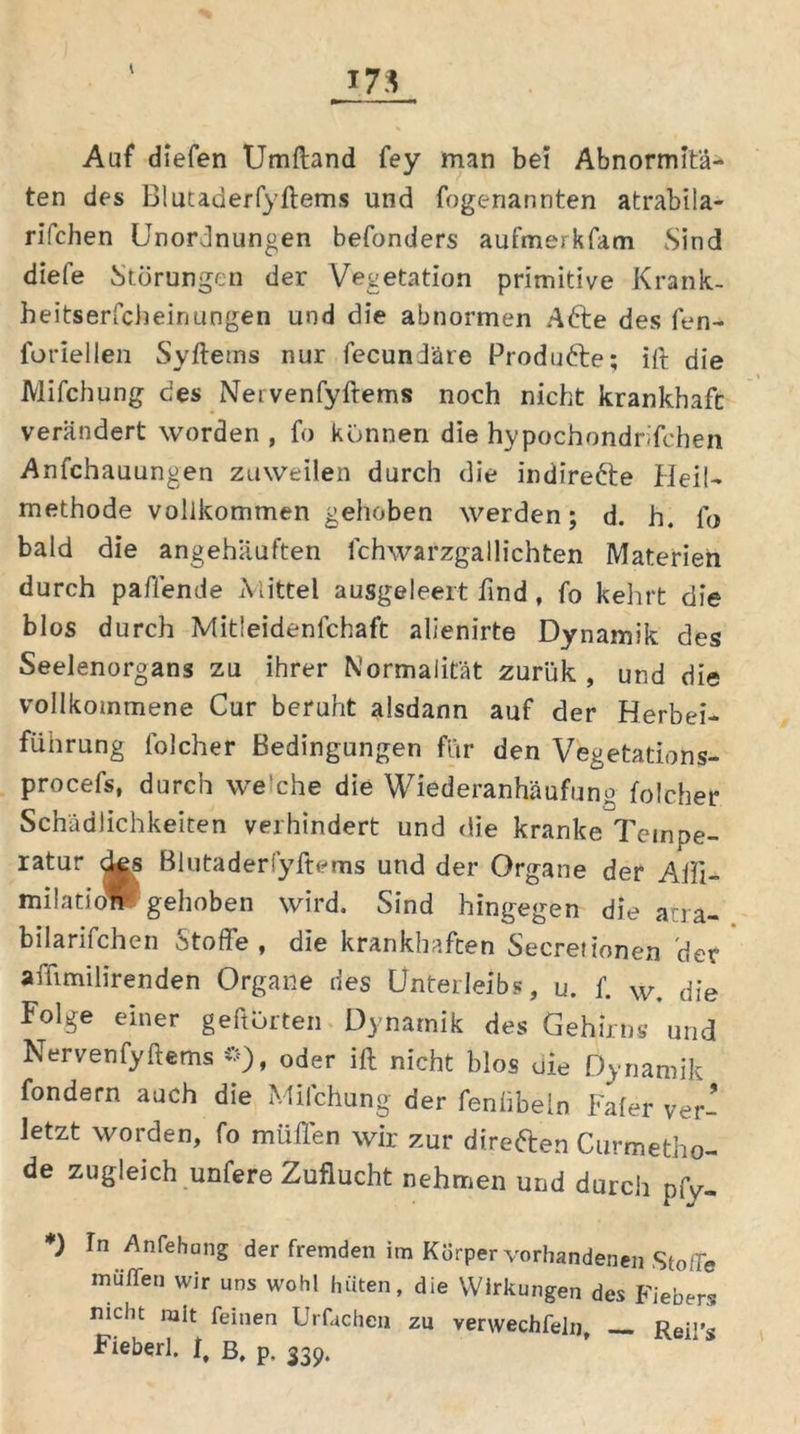 Auf diefen Umftand fey man bei Abnormitä- ten des Blutaderfyftems und fogenannten atrabila- rifchen Unordnungen befonders aufmerkfam Sind diele Störungen der Vegetation primitive Krank- heitserfch ein ungen und die abnormen Afte des fen- foriellen Syftetns nur fecundäre Produfte; ift die Mifchung des Netvenfyftems noch nicht krankhaft verändert worden , fo können die hypochondnfchen Anfchauungen zuweilen durch die indirefte Heil- methode vollkommen gehoben werden; d. h. fo bald die angehaüften ichwarzgallichten Materien durch paffende Mittel ausgeleeit lind, fo kehrt die blos durch Mitleidenlchaft alienirte Dynamik des Seelenorgans zu ihrer Normalität zurük , und die vollkommene Cur beruht alsdann auf der Herbei- führung folcher Bedingungen für den Vegetations- procefs, durch we'che die Wiederanhäufung folcher Schädlichkeiten verhindert und die kranke Tempe- ratur des Blutaderfyftems und der Organe der Alii- milatioW gehoben wird. Sind hingegen die acra- bilarifchen Stoffe, die krankhaften Secretionen 'der affimilirenden Organe des Unterleibs, u. f. w. die Folge einer geftörte» Dynamik des Gehirns und Nervenfyftems o), oder ift nicht blos die Dynamik fondern auch die Mifchung der fenübeln Fafer ver- letzt worden, fo müfl'en wir zur direften Curmetho- de zugleich unfere Zuflucht nehmen und durch pfv- *) ln Anfehang der fremden im Körper vorhandenen Stoffe muffen wir uns wohl hüten, die Wirkungen des Fiebers nicht mit feinen Urftchen zu verwechfein, — Reit>s Fieberl. 1, ß, p. 339.