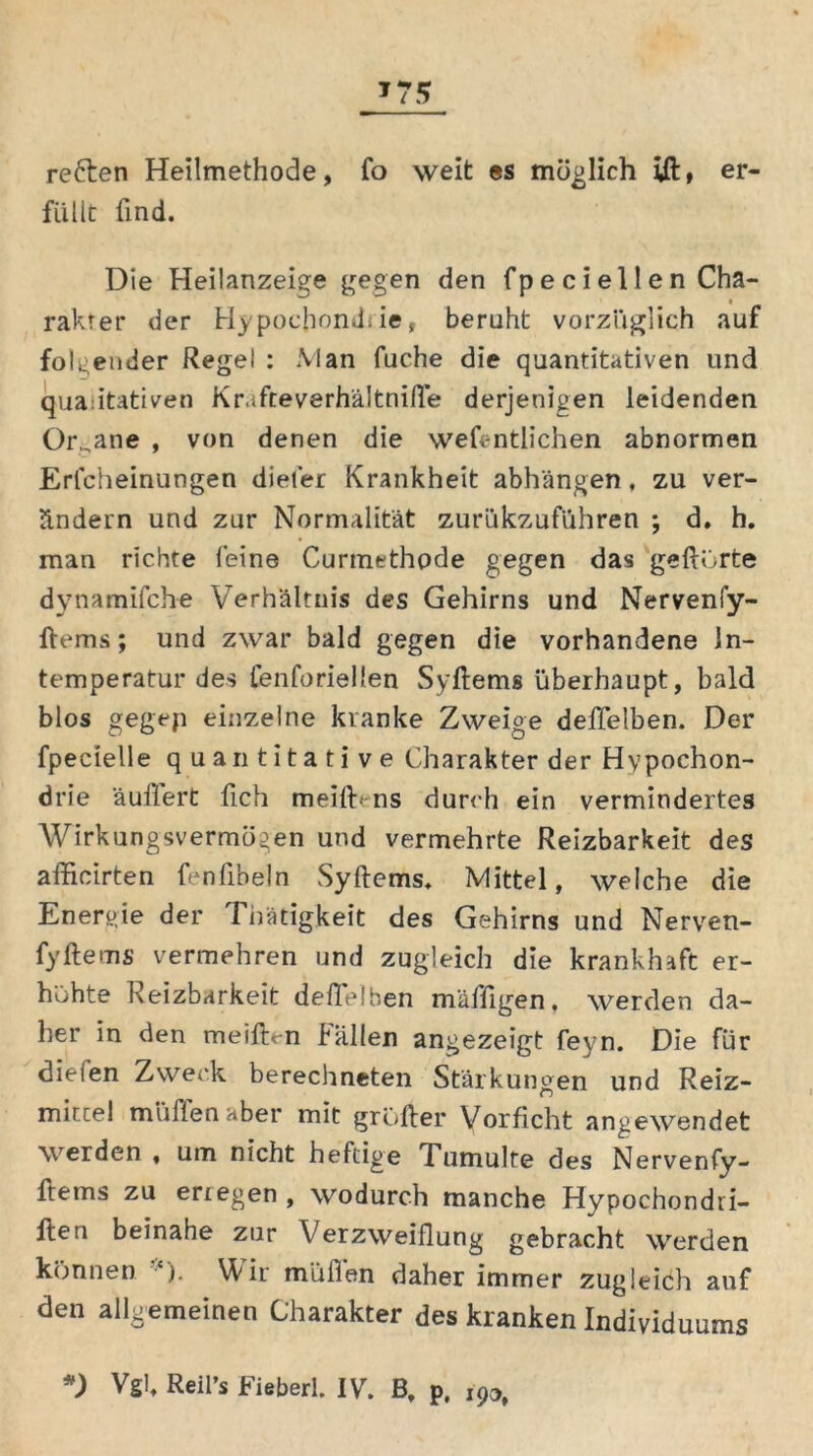 *75 reften Heilmethode, fo weit es möglich ift, er- füllt find. Die Heilanzeige gegen den fp e c i el 1 e n Cha- rakter der Hypochondrie, beruht vorzüglich auf folgender Regel : Man fuche die quantitativen und qualitativen Kr.tfteverhältnifte derjenigen leidenden Organe , von denen die wefentlichen abnormen Erlcheinungen diefer Krankheit abhängen, zu ver- ändern und zur Normalität zurukzuführen ; d. h. man richte leine Curmethode gegen das geftörte dynamifche Verhältnis des Gehirns und Nervenly- ftems; und zwar bald gegen die vorhandene ln- temperatur des fenforiellen Syftems überhaupt, bald blos gegep einzelne kranke Zweige deffelben. Der fpecielle quantitative Charakter der Hypochon- drie äufifert fich meiftens durch ein vermindertes Wirkungsvermögen und vermehrte Reizbarkeit des afficirten fenfibeln Syftems. Mittel, welche die Energie der I hätigkeit des Gehirns und Nerven- fyftems vermehren und zugleich die krankhaft er- höhte Reizbarkeit deftelben mäffigen, werden da- her in den meiftyn fällen angezeigt feyn. Die für dielen Zweck berechneten Stärkungen und Reiz- mittel müllenaber mit grufter Vorficht angewendet werden , um nicht heftige Tumulte des Nervenfy- ftems zu erregen, wodurch manche Hypochondri- ften beinahe zur Verzweiflung gebracht werden können {). Wir müflen daher immer zugleich auf den allgemeinen Charakter des kranken Individuums