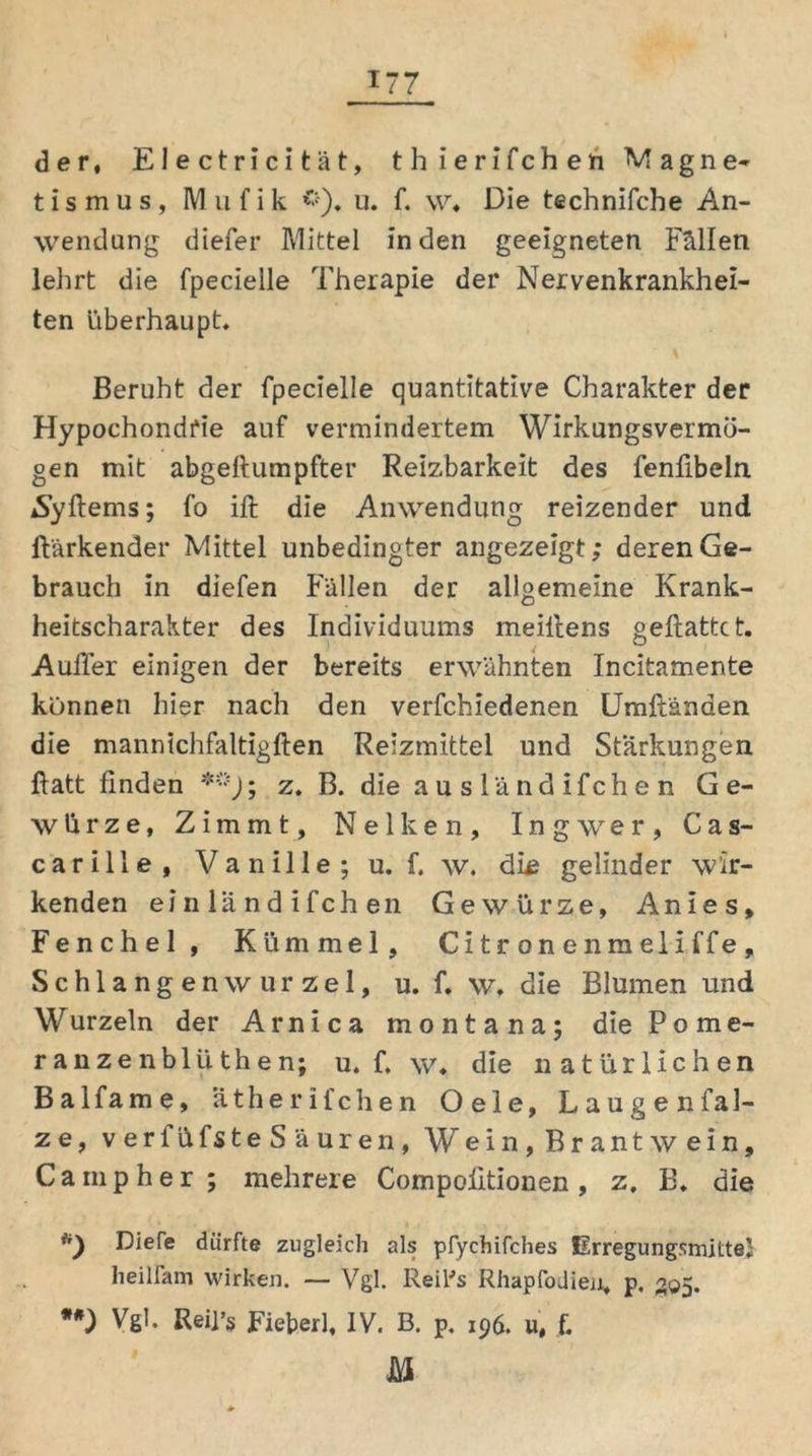 T77 der, Electric i tat, thierifchen Magne- tismus, Mufik *). u. f. w. Die technifcbe An- wendung diefer Mittel in den geeigneten Fällen lehrt die fpecielle Therapie der Nervenkrankhei- ten überhaupt. Beruht der fpecielle quantitative Charakter der Hypochondrie auf vermindertem Wirkungsvermö- gen mit abgefiumpfter Reizbarkeit des fenfibeln iSyftems; fo ift die Anwendung reizender und ftärkender Mittel unbedingter angezeigt; deren Ge- brauch in diefen Fällen der allgemeine Krank- heitscharakter des Individuums meiirens geftattct. Außer einigen der bereits erwähnten Incitamente können hier nach den verfchiedenen Umftänden die mannichfaltigften Reizmittel und Stärkungen ftatt finden **); z. B. die a u s lä nd ifch e n Ge- würze, Zimmt, Nelken, Ingwer, Cas- c a r i 11 e , V a n i 11 e ; u. f. w. ditf gelinder wir- kenden einländifchen Gewürze, Anies, Fenchel , Kümmel, Citronenmeliffe, Schlangenwurzel, u. f. w. die Blumen und Wurzeln der Arnica montana; die Pome- ranze nb 1 iithen; u. f, w. die natürlichen Balfame, ätherifchen Oele, Laugen fal- ze, verfüfsteSäuren, Wein, Brantwein. Ca mp her; mehrere Compofitionen, z, B. die *) Diefe dürfte zugleich als pfychifches ErregungsmitteJ heilfam wirken. — Vgl. Reifs Rhapfodien, p. 305. **) Vgl. Reii’s Fieberl, IV. B. p. 196. u, f.