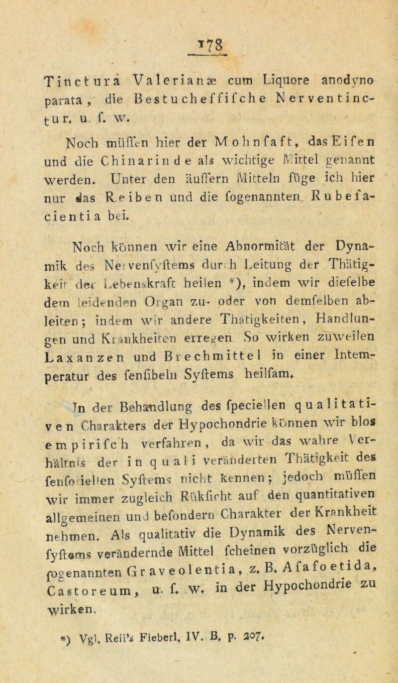 Tinctura Valerianae cum Liquore anodyno parata , die B es t u ch ef fi f ch e Nerventinc- tur, u f. w. Noch müffen hier der Mohnfaft, dasEifen und die Chinarinde als wichtige Nittel genannt werden. Unter den äußern Mitteln füge ich hier nur das Reiben und die fogenannten Rubefa- cienti a bei. Noch können wir eine Abnormität der Dyna- mik des Ne* venfvftems dur h Leitung der Thätig- keit der Lebenskraft heilen *), indem wir diefelbe dem leidenden Organ zu- oder von demfelben ab- leiten ; indem wir andere Thatigkeiten, Handlun- gen und Krankheiten erregen So wirken zuweilen Laxanzen und Brechmittel in einer Intem- peratur des fenfibeln Syftems heilfam, Tn der Behandlung des fpecie'len qualitati- ven Charakters der Hypochondrie können wir blos empirifch verfahren, da wir das wahre Ver- hältnis der in quali veränderten Thätigkeit des fenfo ieben Syftems nicht kennen; jedoch müften wir immer zugleich Rtikficht auf den quantitativen allgemeinen und behindern Charakter der Krankheit nehmen. Als qualitativ die Dynamik des Nerven- fyftems verändernde Mittel fcheinen vorzüglich die cogenannten Graveolentia, z. B, Afafoetida, Castoreum, u. f. W, in der Hypochondrie zu wirken.