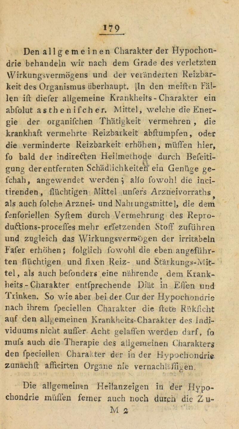Den allgemeinen Charakter der Hypochon- drie behandeln wir nach dem Grade des verletzten VVirkungsvermögens und der veränderten Reizbar- keit des Organismus überhaupt, [ln den meilUn Fäl- len iß diefer allgemeine Krankheits - Charakter ein abfolut asthenifcher. Mittel, welche die Ener- gie der organifchen Thatigkeit vermehren , die krankhaft vermehrte Reizbarkeit abßumpfen, oder die verminderte Reizbarkeit erhöhen, miifTen hier, fo bald der indirekten Heilmethode durch Beseiti- gung der entfernten Schädlichkeiten ein Genüge ge- schah, angewendet werden; allo Sowohl die inci- tirenden, flüchtigen Mittel unfers Arzneivorraths als auch Solche Arznei- und Nahrungsmittel, die dem fenforiellen Syftem durch Vermehrung des Repro- duktions-proceffes mehr ersetzenden Stoff zuSühren und zugleich das Wirkungsvermögen der irritaoeln FaSer erhöhen; folglich Sowohl die eben angeführ- ten flüchtigen und fixen Reiz- und Stärkungs-Mit- tel, als auch beSonders eine nährende ^ dem Krank- heits - Charakter entsprechende Diät in Ellen und Trinken. So wie aber bei der Cur der Hypochondrie nach ihrem Speciellen Charakter die ftete Rükßcht auf den allgemeinen Krankheits-Charakter des Indi- viduums nicht außer Acht gelaffen werden darf. So mufs auch die Therapie des allgemeinen Charakters den Speciellen Charakter der in der Hypochondrie zunächß afficirten Organe nie vernachli./ffgefi. 1 • * v '» ■ • t . • • v ' ^;; Die allgemeinen Heilanzeigen in der Hypo- chondrie muffen feiner auch noch durch die Z u-