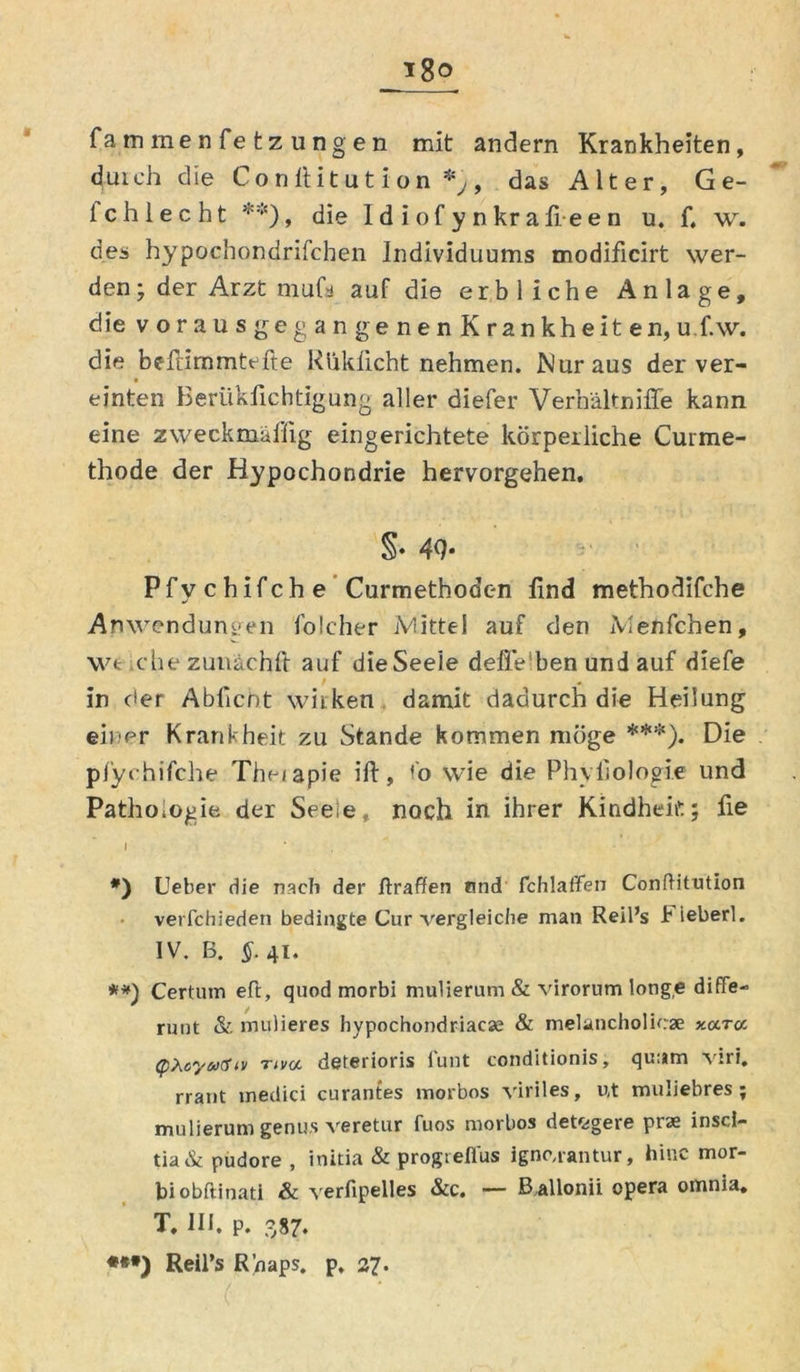 fammenfetzungen mit andern Krankheiten, duich die Conftit ut ion , das Alter, G e- lchlecht **), die I d i of y n kr a fi e e n u. f. w. des hypochondrifchen Individuums modificirt wer- den; der Arzt mufs auf die erbliche Anlage, dievorausgegangenenKrankheiten, uf.w. die befrimmtefte Rliklicht nehmen. Nur aus der ver- einten Berükfichtigung aller diefer Verhältnifle kann eine zweckmäßig eingerichtete körperliche Curme- thode der Hypochondrie hervorgehen, §• 4<h Pfychifche Curmethodc-n find methodifche Anwendungen folcher Mittel auf den Menfchen, wt che zunächft auf die Seele defle ben und auf diefe in der Abficnt wirken damit dadurch die Heilung einer Krankheit zu Stande kommen möge ***). Die pfychifche The/apie ift, f’o wie die Phvfiologie und Pathologie der Seeie, noch in ihrer Kindheit; fie I * *) Ueber die nach der Uraffen und fchlaflfen Conftitution verfchieden bedingte Cur vergleiche man Reil’s b ieberl. IV. B. §. 41. **) Certum efl, quod morbi mulierum & virorum longe diffe- runt & mulieres hypochondriacas & melancholicse y.ara (pteyativ rtva deterioris funt conditionis, quum viri. rrant medici curantes morbos viriles, ut muliebres ; mulierum genus veretur fuos morbos detegere prae inscl- tia & pudore , initia & progtefl'us igne,rantur, hinc mor- bi obftinati & verfipelles &c. — Ballonii opera omnia, T, 111. p. 387. **•) Reil’s R’naps, p, 27.